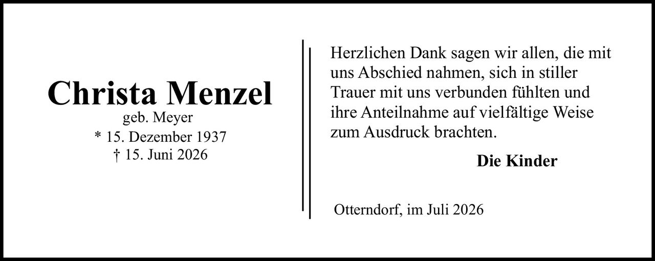<p><strong>Christa Menzel</strong></p><p>geb. Meyer</p><p>* 15. Dezember 1937<br>† 15. Juni 2026</p><p>Herzlichen Dank sagen wir allen, die mit uns Abschied nahmen, sich in stiller Trauer mit uns verbunden fühlten und ihre Anteilnahme auf vielfältige Weise zum Ausdruck brachten.</p><p><strong>Die Kinder</strong></p><p>Otterndorf, im Juli 2026</p>