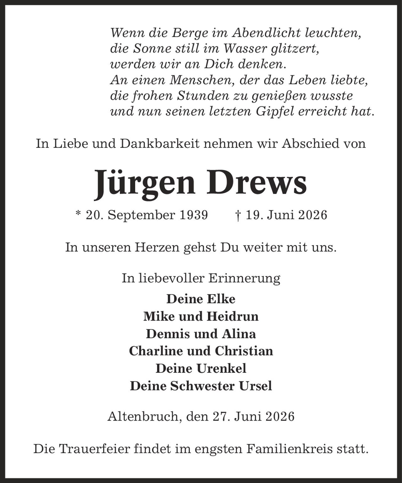 Wenn die Berge im Abendlicht leuchten, die Sonne still im Wasser glitzert, werden wir an Dich denken. An einen Menschen, der das Leben liebte, die frohen Stunden zu genießen wusste und nun seinen letzten Gipfel erreicht hat. In Liebe und Dankbarkeit nehmen wir Abschied von Jürgen Drews * 20. September 1939 | 19. Juni 2026 In unseren Herzen gehst Du weiter mit uns. In liebevoller Erinnerung Deine Elke Mike und Heidrun Dennis und Alina Charline und Christian Deine Urenkel Deine Schwester Ursel Altenbruch, den 27. Juni 2026 Die Trauerfeier findet im engsten Familienkreis statt.
