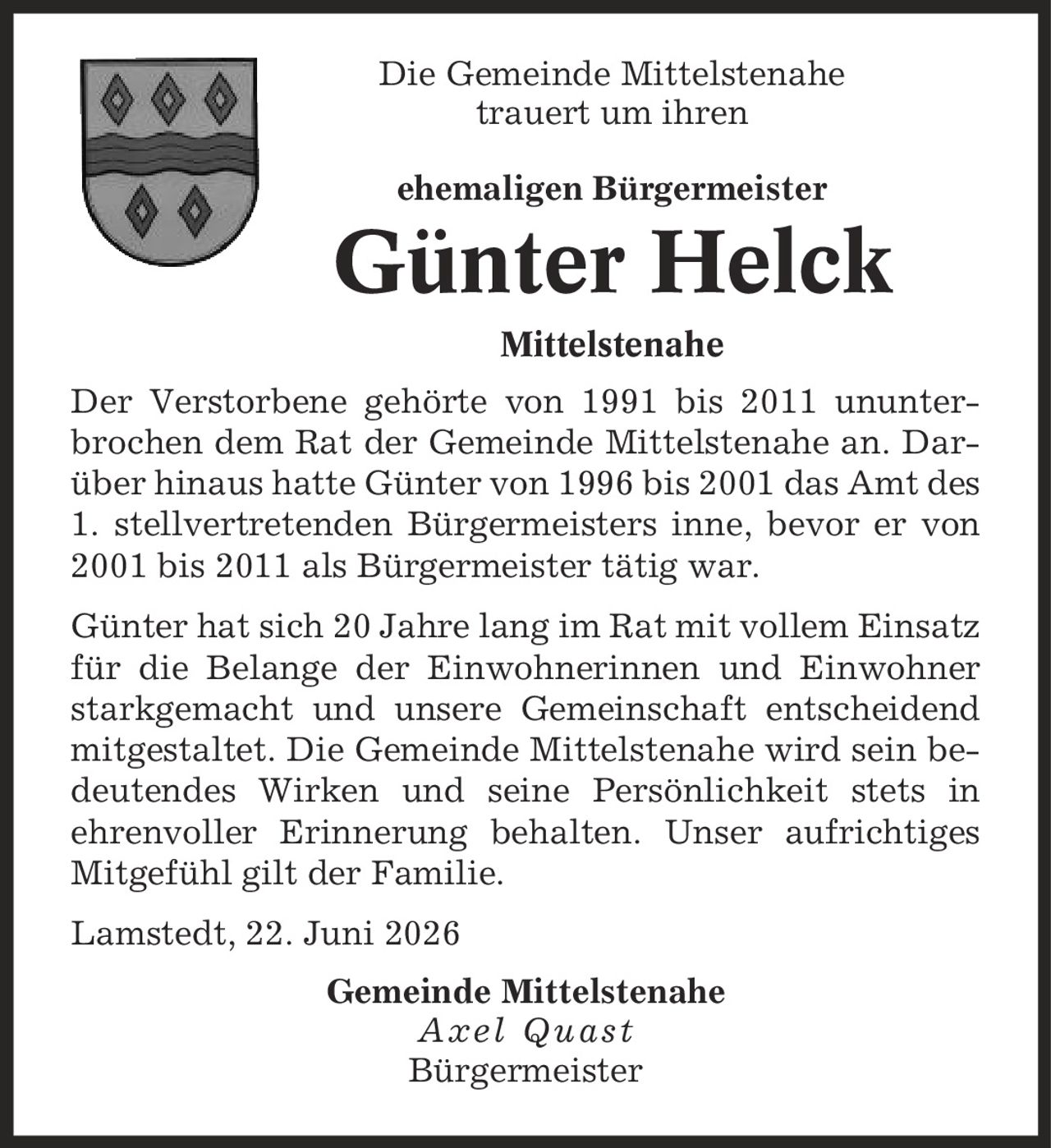 Die Gemeinde Mittelstenahe trauert um ihren ehemaligen Bürgermeister Günter Helck Mittelstenahe Der Verstorbene gehörte von 1991 bis 2011 ununter-brochen dem Rat der Gemeinde Mittelstenahe an. Darüber hinaus hatte Günter von 1996 bis 2001 das Amt des 1. stellvertretenden Bürgermeisters inne, bevor er von 2001 bis 2011 als Bürgermeister tätig war. Günter hat sich 20 Jahre lang im Rat mit vollem Einsatz für die Belange der Einwohnerinnen und Einwohner starkgemacht und unsere Gemeinschaft entscheidend mitgestaltet. Die Gemeinde Mittelstenahe wird sein bedeutendes Wirken und seine Persönlichkeit stets in ehrenvoller Erinnerung behalten. Unser aufrichtiges Mitgefühl gilt der Familie. Lamstedt, 22. Juni 2026 Gemeinde Mittelstenahe Axel Quast Bürgermeister