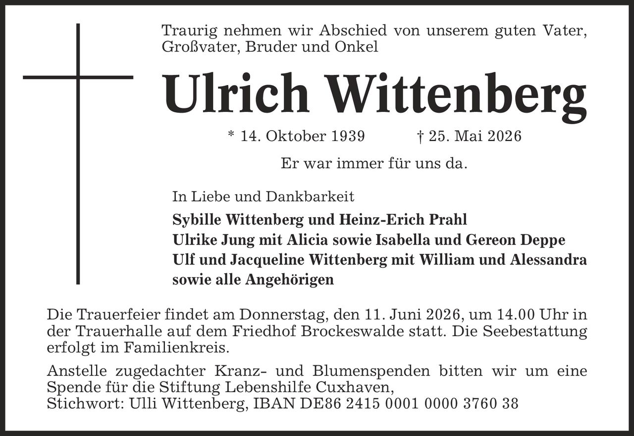 Traurig nehmen wir Abschied von unserem guten Vater, Großvater, Bruder und Onkel Ulrich Wittenberg * 14. Oktober 1939 | 25. Mai 2026 Er war immer für uns da. In Liebe und Dankbarkeit Sybille Wittenberg und Heinz-Erich Prahl Ulrike Jung mit Alicia sowie Isabella und Gereon Deppe Ulf und Jacqueline Wittenberg mit William und Alessandra sowie alle Angehörigen Die Trauerfeier findet am Donnerstag, den 11. Juni 2026, um 14.00 Uhr in der Trauerhalle auf dem Friedhof Brockeswalde statt. Die Seebestattung erfolgt im Familienkreis. Anstelle zugedachter Kranz- und Blumenspenden bitten wir um eine Spende für die Stiftung Lebenshilfe Cuxhaven, Stichwort: Ulli Wittenberg, IBAN DE86 2415 0001 0000 3760 38