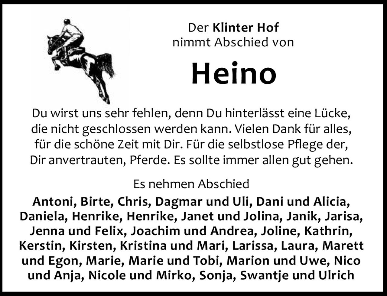<p><strong>Der Klinter Hof nimmt Abschied von Heino</strong></p><p>Du wirst uns sehr fehlen, denn Du hinterlässt eine Lücke, die nicht geschlossen werden kann. Vielen Dank für alles, für die schöne Zeit mit Dir. Für die selbstlose Pflege der, Dir anvertrauten, Pferde. Es sollte immer allen gut gehen.</p><p>Es nehmen Abschied<br/>Antoni, Birte, Chris, Dagmar und Uli, Dani und Alicia, Daniela, Henrike, Henrike, Janet und Jolina, Janik, Jarisa, Jenna und Felix, Joachim und Andrea, Joline, Kathrin, Kerstin, Kirsten, Kristina und Mari, Larissa, Laura, Marett und Egon, Marie, Marie und Tobi, Marion und Uwe, Nico und Anja, Nicole und Mirko, Sonja, Swantje und Ulrich</p>