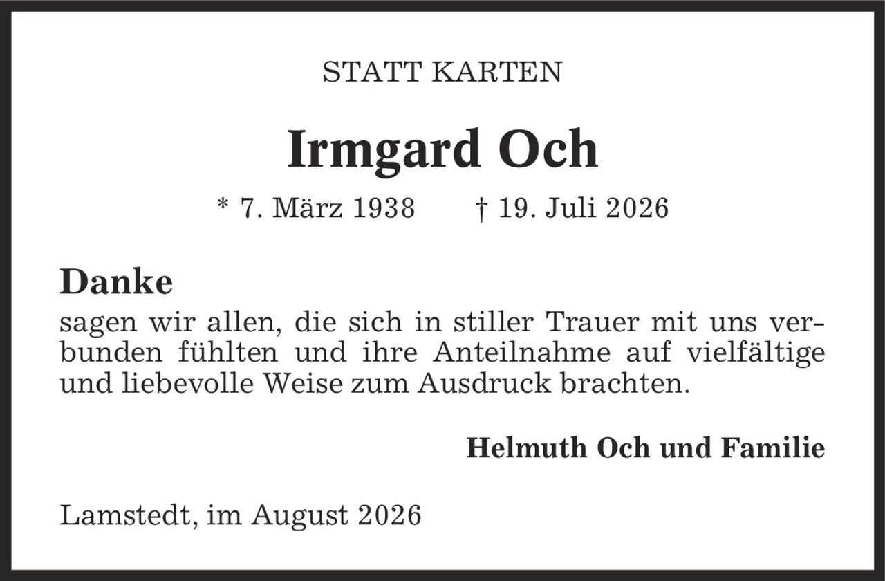 Statt Karten Irmgard Och * 7. März 1938 | 19. Juli 2026 Danke sagen wir allen, die sich in stiller Trauer mit uns verbunden fühlten und ihre Anteilnahme auf vielfältige und liebevolle Weise zum Ausdruck brachten. Helmuth Och und Familie Lamstedt, im August 2026