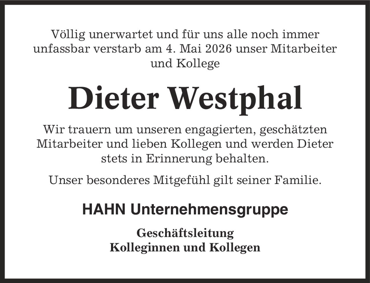 Völlig unerwartet und für uns alle noch immer unfassbar verstarb am 4. Mai 2026 unser Mitarbeiter und Kollege Dieter Westphal Wir trauern um unseren engagierten, geschätzten Mitarbeiter und lieben Kollegen und werden Dieter stets in Erinnerung behalten. Unser besonderes Mitgefühl gilt seiner Familie. HAHN Unternehmensgruppe Geschäftsleitung Kolleginnen und Kollegen
