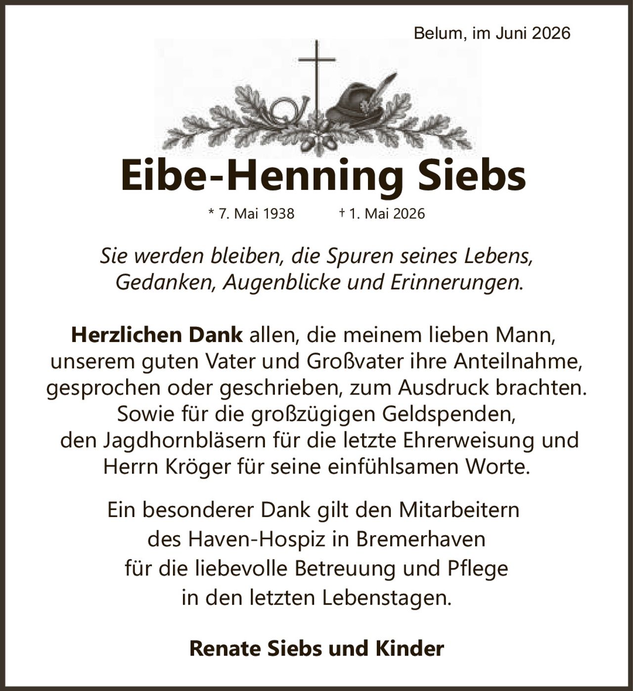 <p>* 7. Mai 1938 † 1. Mai 2026</p>

<p><i>Sie werden bleiben, die Spuren seines Lebens,<br>Gedanken, Augenblicke und Erinnerungen.</i></p>

<p><strong>Herzlichen Dank</strong> allen, die meinem lieben Mann, unserem guten Vater und Großvater ihre Anteilnahme, gesprochen oder geschrieben, zum Ausdruck brachten. Sowie für die großzügigen Geldspenden, den Jagdhornbläsern für die letzte Ehrerweisung und Herrn Kröger für seine einfühlsamen Worte.</p>

<p>Ein besonderer Dank gilt den Mitarbeitern des Haven-Hospiz in Bremerhaven für die liebevolle Betreuung und Pflege in den letzten Lebenstagen.</p>

<p><strong>Renate Siebs und Kinder</strong></p>

<p>Belum, im Juni 2026</p>