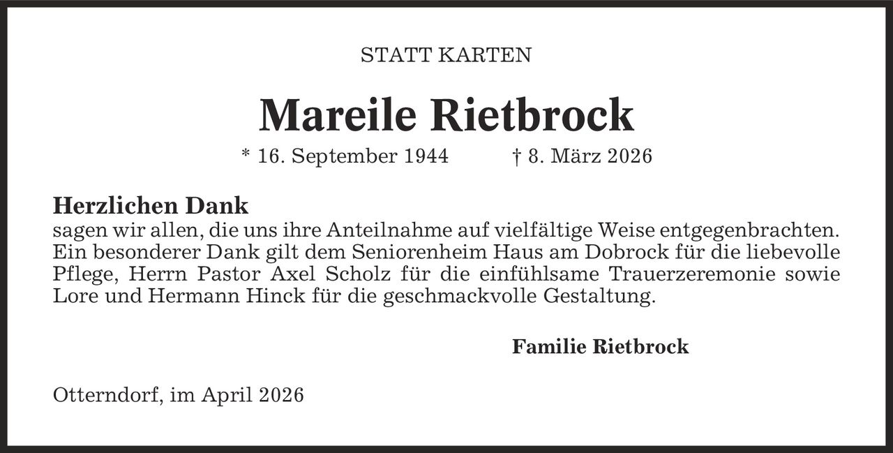 Statt Karten Mareile Rietbrock * 16. September 1944 | 8. März 2026 Herzlichen Dank sagen wir allen, die uns ihre Anteilnahme auf vielfältige Weise entgegenbrachten. Ein besonderer Dank gilt dem Seniorenheim Haus am Dobrock für die liebevolle Pflege, Herrn Pastor Axel Scholz für die einfühlsame Trauerzeremonie sowie Lore und Hermann Hinck für die geschmackvolle Gestaltung. Familie Rietbrock Otterndorf, im April 2026