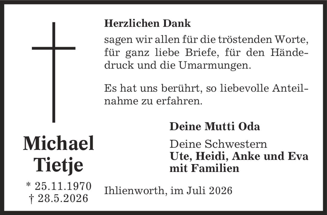 Herzlichen Dank sagen wir allen für die tröstenden Worte, für ganz liebe Briefe, für den Händedruck und die Umarmungen. Es hat uns berührt, so liebevolle Anteilnahme zu erfahren. Deine Mutti Oda Deine Schwestern Ute, Heidi, Anke und Eva mit Familien Ihlienworth, im Juli 2026 Michael Tietje * 25.11.1970 | 28.5.2026