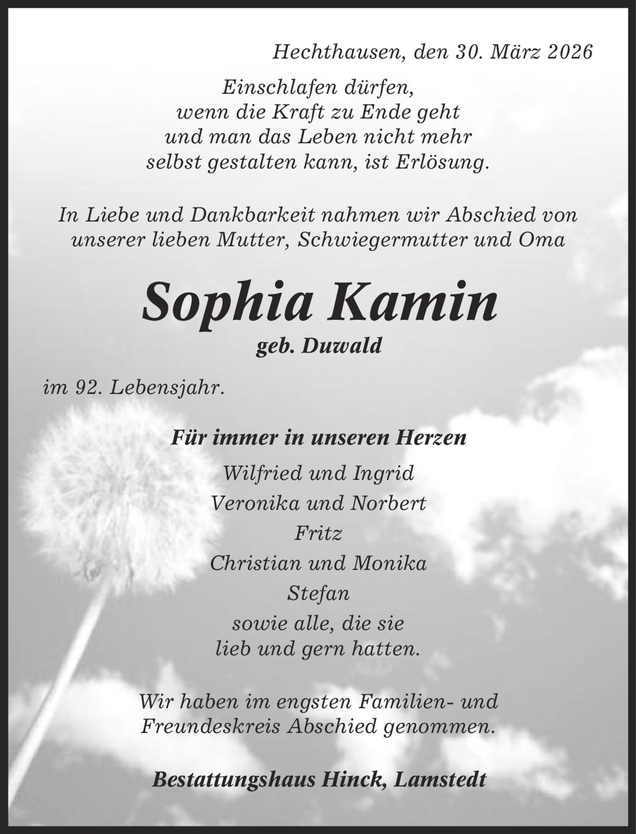 Hechthausen, den 30. März 2026 Einschlafen dürfen, wenn die Kraft zu Ende geht und man das Leben nicht mehr selbst gestalten kann, ist Erlösung. In Liebe und Dankbarkeit nahmen wir Abschied von unserer lieben Mutter, Schwiegermutter und Oma Sophia Kamin geb. Duwald im 92. Lebensjahr. Für immer in unseren Herzen Wilfried und Ingrid Veronika und Norbert Fritz Christian und Monika Stefan sowie alle, die sie lieb und gern hatten. Wir haben im engsten Familien- und Freundeskreis Abschied genommen. Bestattungshaus Hinck, Lamstedt