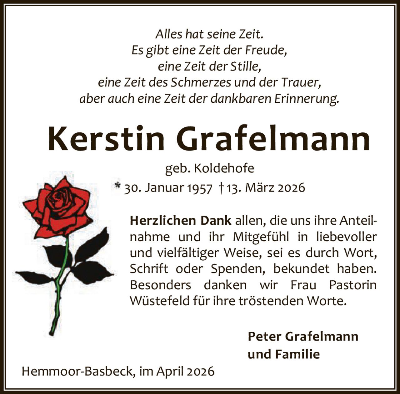 Alles hat seine Zeit.
Es gibt eine Zeit der Freude,
eine Zeit der Stille,
eine Zeit des Schmerzes und der Trauer,
aber auch eine Zeit der dankbaren Erinnerung.

Kerstin Grafelmann
geb. Koldehofe
* 30. Januar 1957 † 13. März 2026

Herzlichen Dank allen, die uns ihre Anteil‐
nahme und ihr Mitgefühl in liebevoller
und vielfältiger Weise, sei es durch Wort,
Schrift oder Spenden, bekundet haben.
Besonders danken wir Frau Pastorin
Wüstefeld für ihre tröstenden Worte.

Hemmoor‐Basbeck, im April 2026

Peter Grafelmann
und Familie