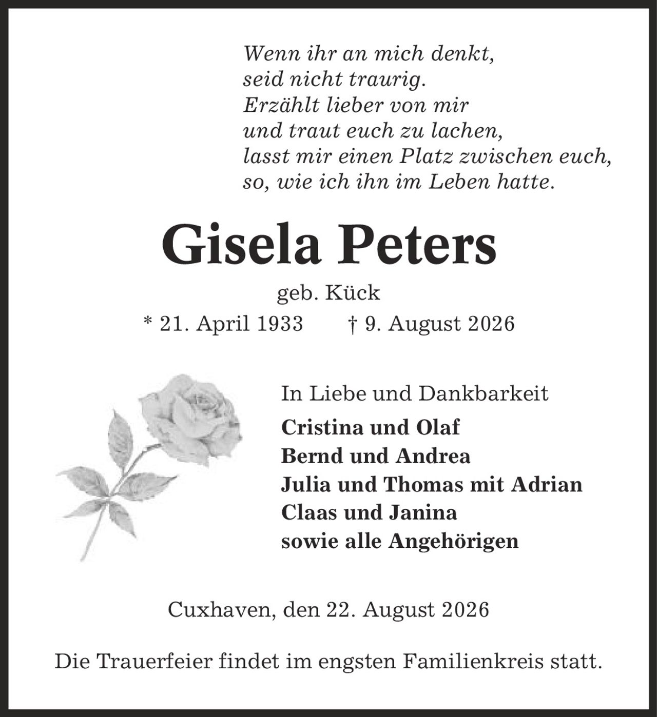 Wenn ihr an mich denkt, seid nicht traurig. Erzählt lieber von mir und traut euch zu lachen, lasst mir einen Platz zwischen euch, so, wie ich ihn im Leben hatte. Gisela Peters geb. Kück * 21. April 1933 | 9. August 2026 In Liebe und Dankbarkeit Cristina und Olaf Bernd und Andrea Julia und Thomas mit Adrian Claas und Janina sowie alle Angehörigen Cuxhaven, den 22. August 2026 Die Trauerfeier findet im engsten Familienkreis statt.