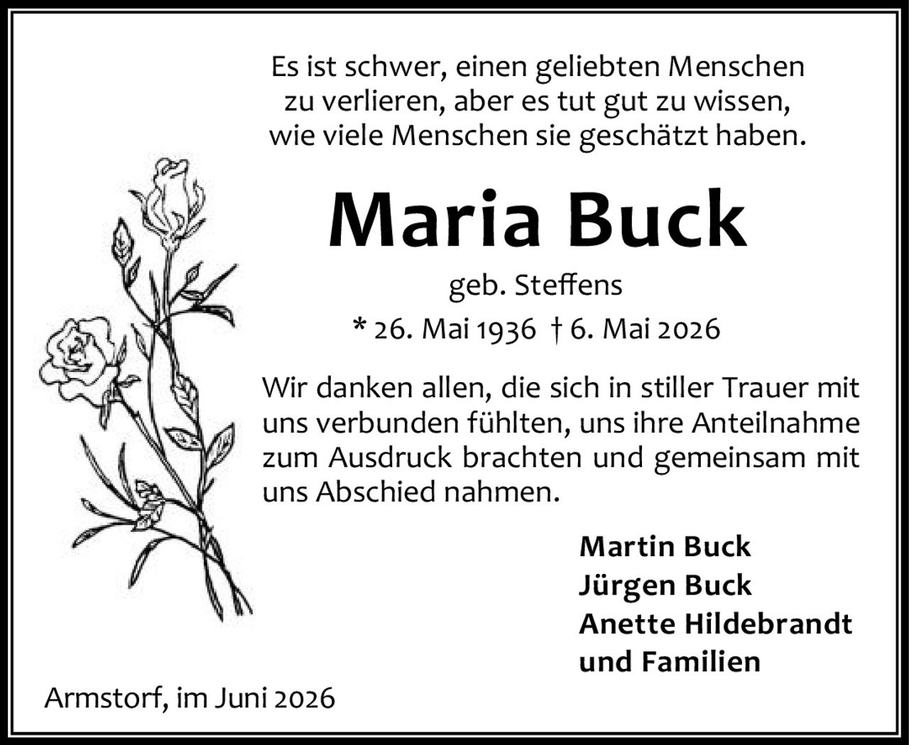 <p>Es ist schwer, einen geliebten Menschen zu verlieren, aber es tut gut zu wissen, wie viele Menschen sie geschätzt haben.</p>

<p><strong>Maria Buck</strong><br>geb. Steffens<br>* 26. Mai 1936 † 6. Mai 2026</p>

<p>Wir danken allen, die sich in stiller Trauer mit uns verbunden fühlten, uns ihre Anteilnahme zum Ausdruck brachten und gemeinsam mit uns Abschied nahmen.</p>

<p><strong>Martin Buck</strong><br><strong>Jürgen Buck</strong><br><strong>Anette Hildebrandt</strong><br>und Familien</p>

<p><i>Armstorf, im Juni 2026</i></p>