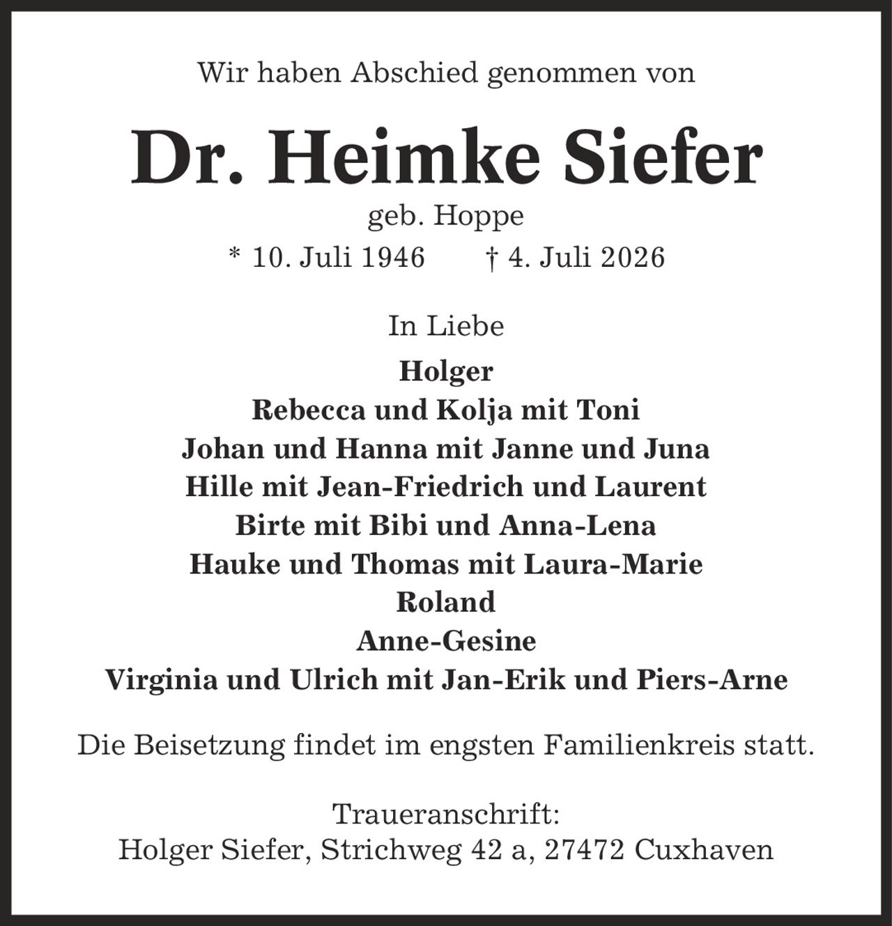 Wir haben Abschied genommen von Dr. Heimke Siefer geb. Hoppe * 10. Juli 1946 | 4. Juli 2026 In Liebe Holger Rebecca und Kolja mit Toni Johan und Hanna mit Janne und Juna Hille mit Jean-Friedrich und Laurent Birte mit Bibi und Anna-Lena Hauke und Thomas mit Laura-Marie Roland Anne-Gesine Virginia und Ulrich mit Jan-Erik und Piers-Arne Die Beisetzung findet im engsten Familienkreis statt. Traueranschrift: Holger Siefer, Strichweg 42 a, 27472 Cuxhaven