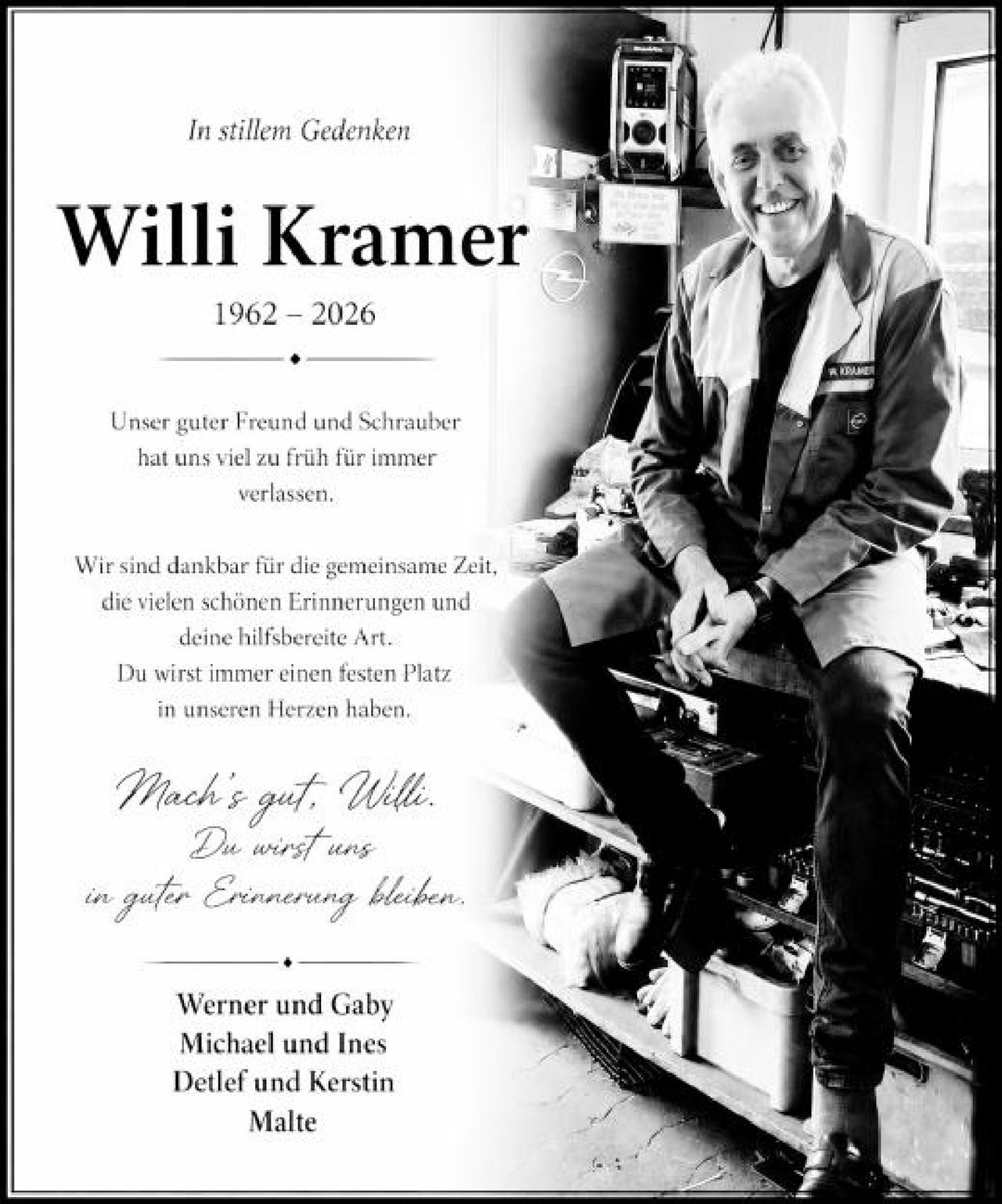 <p><i>In stillem Gedenken</i></p>

<p><strong>Willi Kramer</strong><br>1962 – 2026</p>

<p>Unser guter Freund und Schrauber<br>hat uns viel zu früh für immer<br>verlassen.</p>

<p>Wir sind dankbar für die gemeinsame Zeit,<br>die vielen schönen Erinnerungen und<br>deine hilfsbreite Art.<br>Du wirst immer einen festen Platz<br>in unseren Herzen haben.</p>

<p><i>Mach's gut, Willi.<br>Du wirst uns<br>in guter Erinnerung bleiben.</i></p>

<p>Werner und Gaby<br>Michael und Ines<br>Detlef und Kerstin<br>Malte</p>