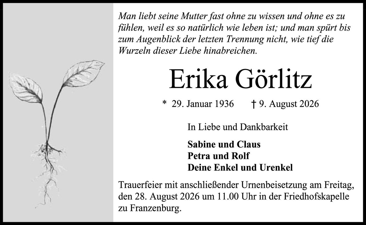 <p><i>Man liebt seine Mutter fast ohne zu wissen und ohne es zu fühlen, weil es so natürlich wie leben ist; und man spürt bis zum Augenblick der letzten Trennung nicht, wie tief die Wurzeln dieser Liebe hinabreichien.</i></p>

<p><strong>Erika Görlitz</strong></p>

<p>* 29. Januar 1936     † 9. August 2026</p>

<p>In Liebe und Dankbarkeit</p>

<p><strong>Sabine und Claus<br/>Petra und Rolf<br/>Deine Enkel und Urenkel</strong></p>

<p>Trauerfeier mit anschließender Urnenbeisetzung am Freitag, den 28. August 2026 um 11.00 Uhr in der Friedhofskapelle zu Franzenburg.</p>