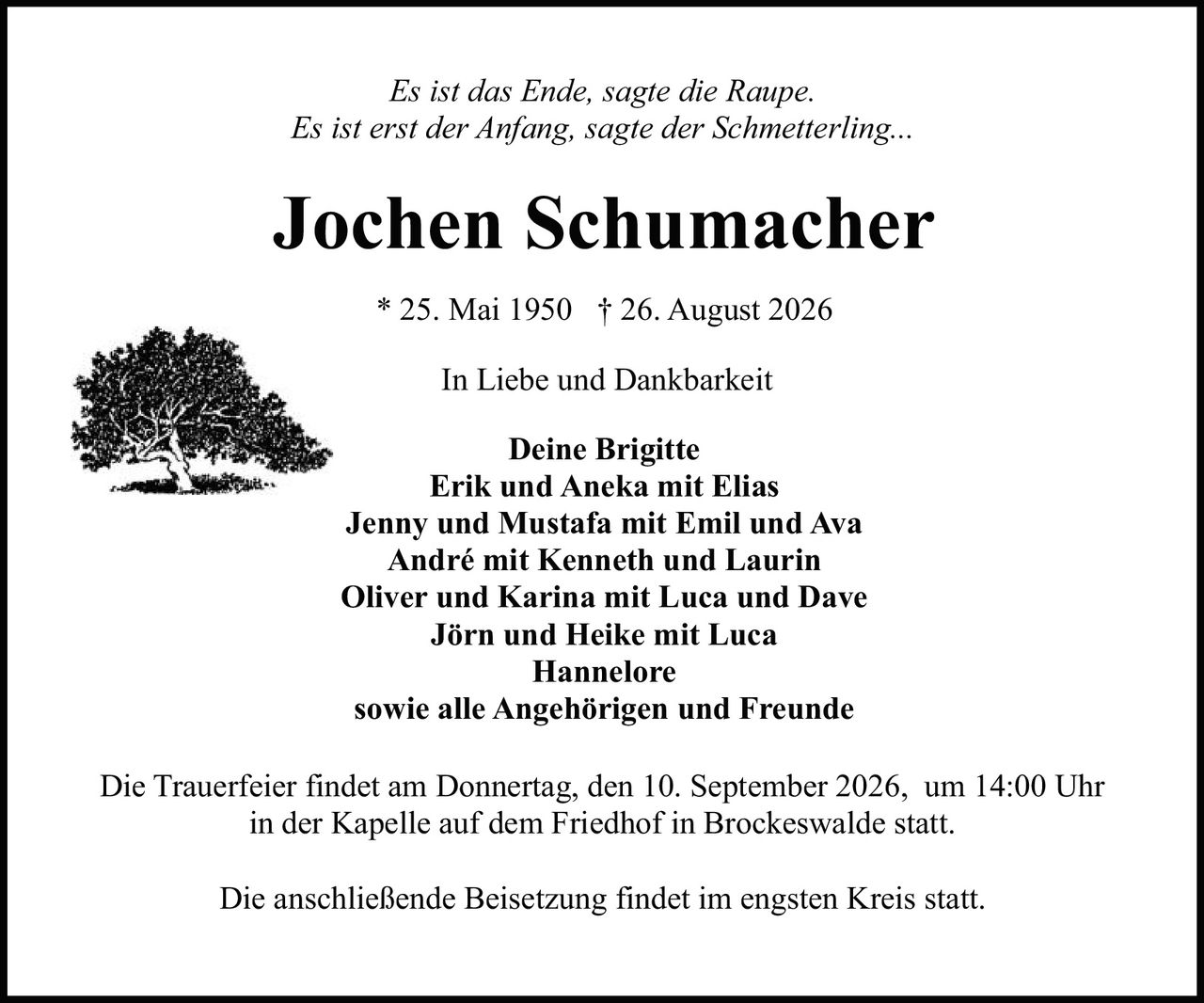 <p><i>Es ist das Ende, sagte die Raupe.<br>Es ist erst der Anfang, sagte der Schmetterling...</i></p><p><strong>Jochen Schumacher</strong></p><p>* 25. Mai 1950  † 26. August 2026</p><p>In Liebe und Dankbarkeit</p><p><strong>Deine Brigitte</strong><br>Erik und Aneka mit Elias<br>Jenny und Mustafa mit Emil und Ava<br>André mit Kenneth und Laurin<br>Oliver und Karina mit Luca und Dave<br>Jörn und Heike mit Luca<br>Hannelore<br>sowie alle Angehörigen und Freunde</p><p>Die Trauerfeier findet am Donnertag, den 10. September 2026, um 14:00 Uhr in der Kapelle auf dem Friedhof in Brockeswalde statt.</p><p>Die anschließende Beisetzung findet im engsten Kreis statt.</p>