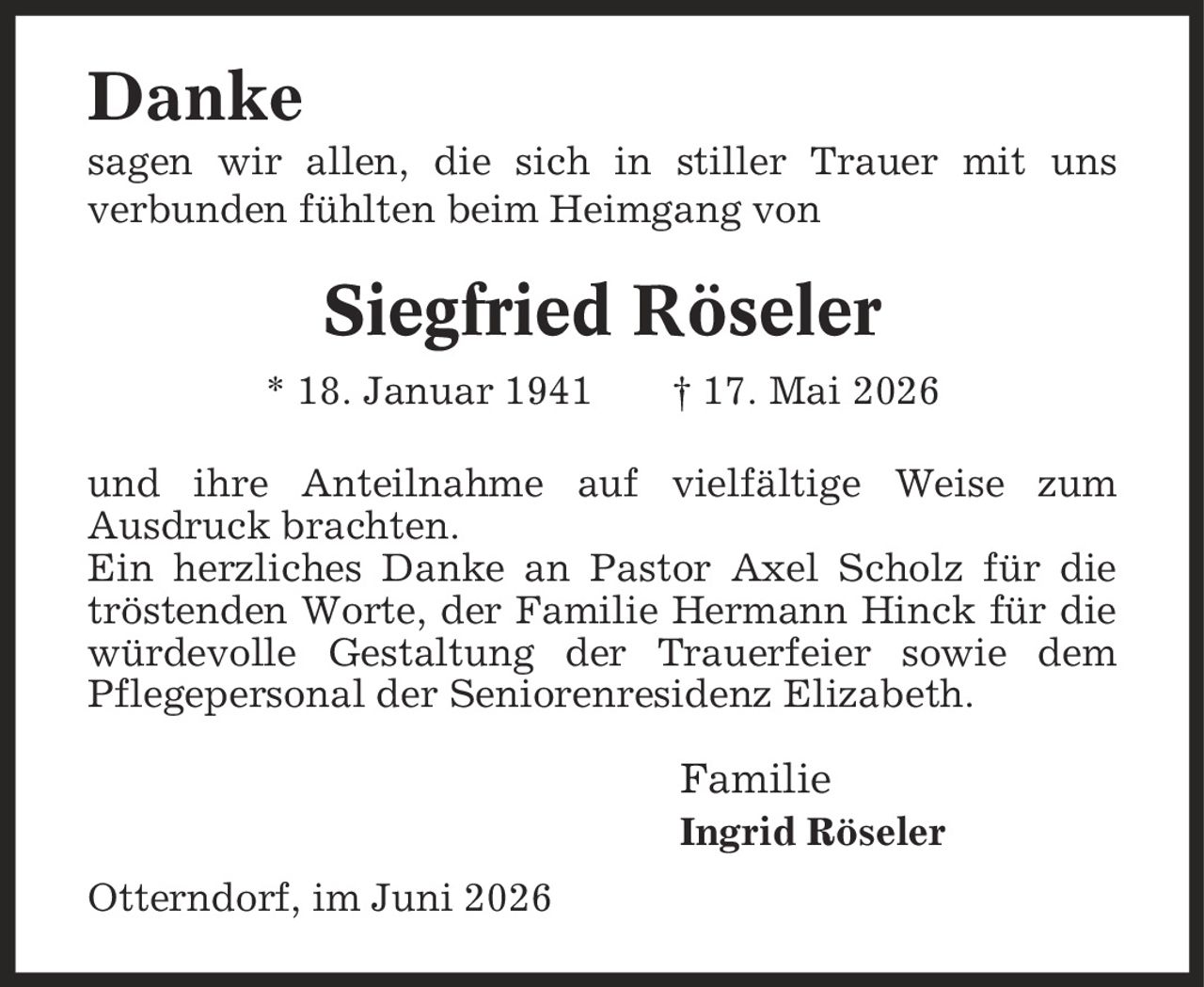Danke sagen wir allen, die sich in stiller Trauer mit uns verbunden fühlten beim Heimgang von Siegfried Röseler * 18. Januar 1941 | 17. Mai 2026 und ihre Anteilnahme auf vielfältige Weise zum Ausdruck brachten. Ein herzliches Danke an Pastor Axel Scholz für die tröstenden Worte, der Familie Hermann Hinck für die würdevolle Gestaltung der Trauerfeier sowie dem Pflegepersonal der Seniorenresidenz Elizabeth. Familie Ingrid Röseler Otterndorf, im Juni 2026