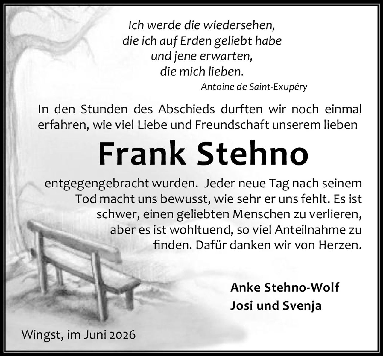 <p><i>Ich werde die wiedersehen,<br>die ich auf Erden geliebt habe<br>und jene erwarten,<br>die mich lieben.<br>Antoine de Saint-Exupéry</i></p>

<p>In den Stunden des Abschieds durften wir noch einmal erfahren, wie viel Liebe und Freundschaft unserem lieben <strong>Frank Stehno</strong> entgegengebracht wurden. Jeder neue Tag nach seinem Tod macht uns bewusst, wie sehr er uns fehlt. Es ist schwer, einen geliebten Menschen zu verlieren, aber es ist wohltuend, so viel Anteilnahme zu finden. Dafür danken wir von Herzen.</p>

<p>Anke Stehno-Wolf<br>Josi und Svenja</p>

<p>Wingst, im Juni 2026</p>