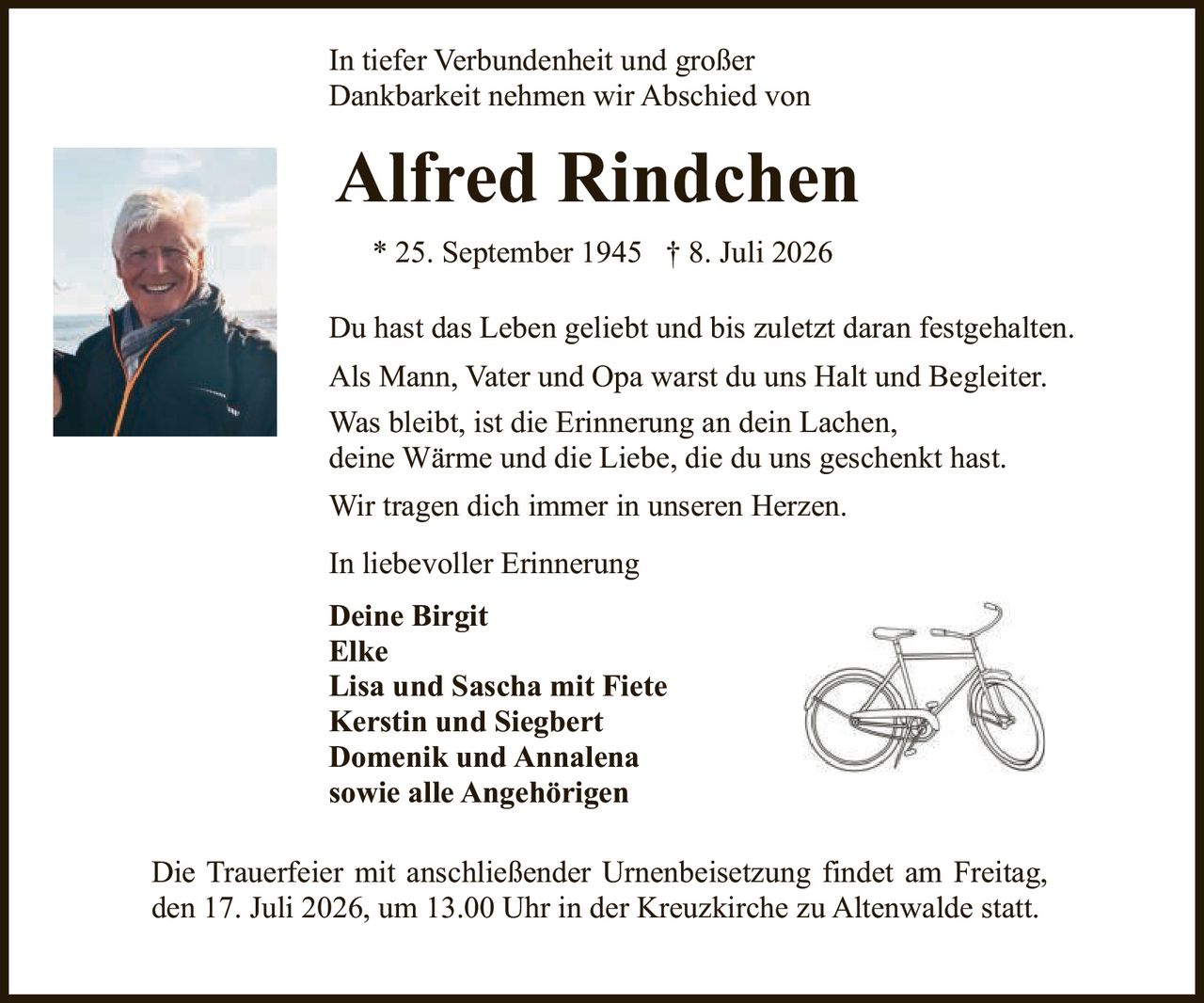 <p>In tiefer Verbundenheit und großer Dankbarkeit nehmen wir Abschied von</p>

<p><strong>Alfred Rindchen</strong></p>

<p>* 25. September 1945 † 8. Juli 2026</p>

<p>Du hast das Leben geliebt und bis zuletzt daran festgehalten.</p>

<p>Als Mann, Vater und Opa warst du uns Halt und Begleiter. Was bleibt, ist die Erinnerung an dein Lachen, deine Wärme und die Liebe, die du uns geschenkt hast. Wir tragen dich immer in unseren Herzen.</p>

<p>In liebevoller Erinnerung</p>

<p><strong>Deine Birgit</strong><br/>
<strong>Elke</strong><br/>
<strong>Lisa und Sascha mit Fiete</strong><br/>
<strong>Kerstin und Siegbert</strong><br/>
<strong>Domenik und Annalena</strong><br/>
<strong>sowie alle Angehörigen</strong></p>

<p>Die Trauerfeier mit anschließender Urnenbeisetzung findet am Freitag, den 17. Juli 2026, um 13.00 Uhr in der Kreuzkirche zu Altenwalde statt.</p>