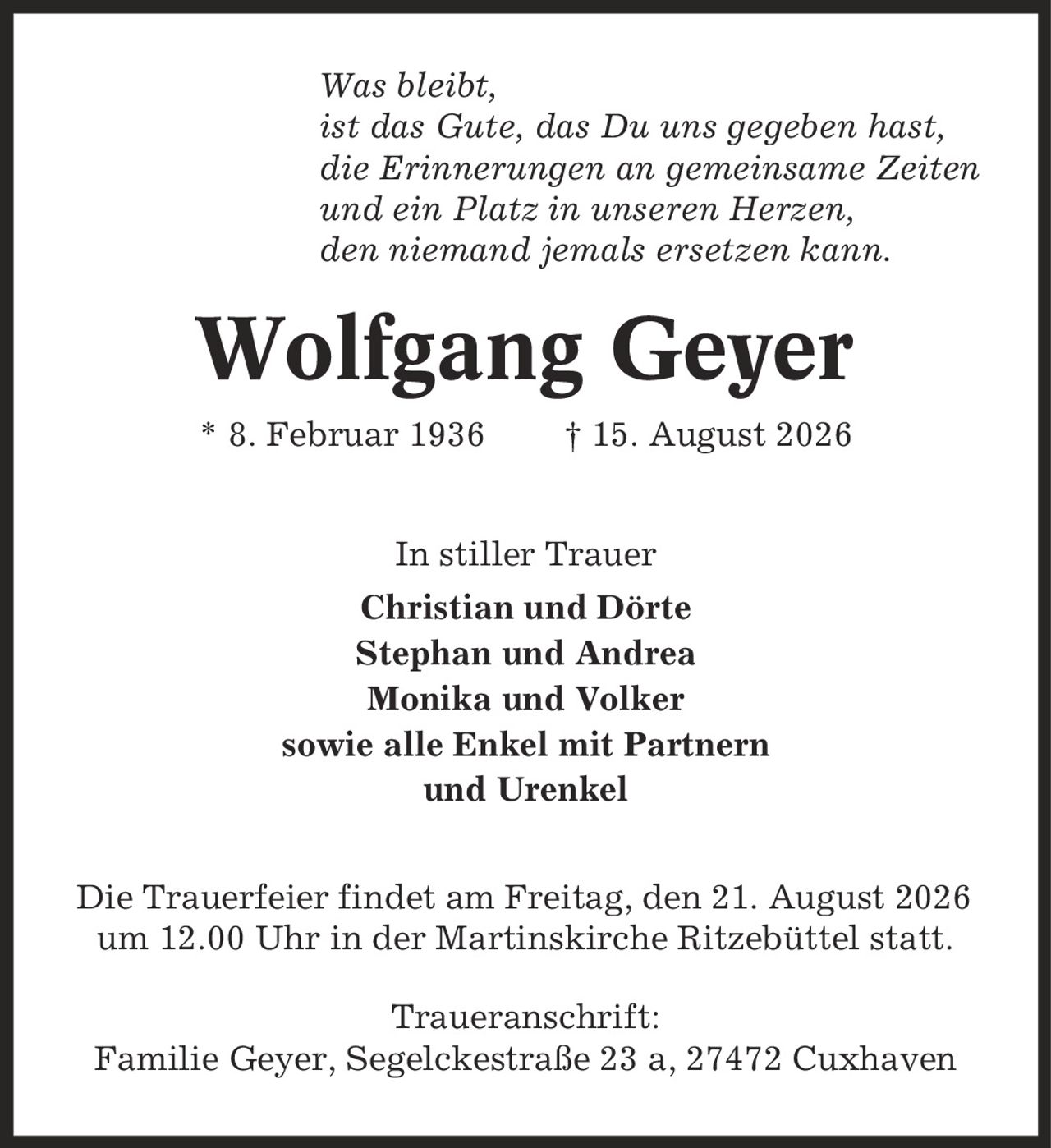 Was bleibt, ist das Gute, das Du uns gegeben hast, die Erinnerungen an gemeinsame Zeiten und ein Platz in unseren Herzen, den niemand jemals ersetzen kann. Wolfgang Geyer * 8. Februar 1936 | 15. August 2026 In stiller Trauer Christian und Dörte Stephan und Andrea Monika und Volker sowie alle Enkel mit Partnern und Urenkel Die Trauerfeier findet am Freitag, den 21. August 2026 um 12.00 Uhr in der Martinskirche Ritzebüttel statt. Traueranschrift: Familie Geyer, Segelckestraße 23 a, 27472 Cuxhaven