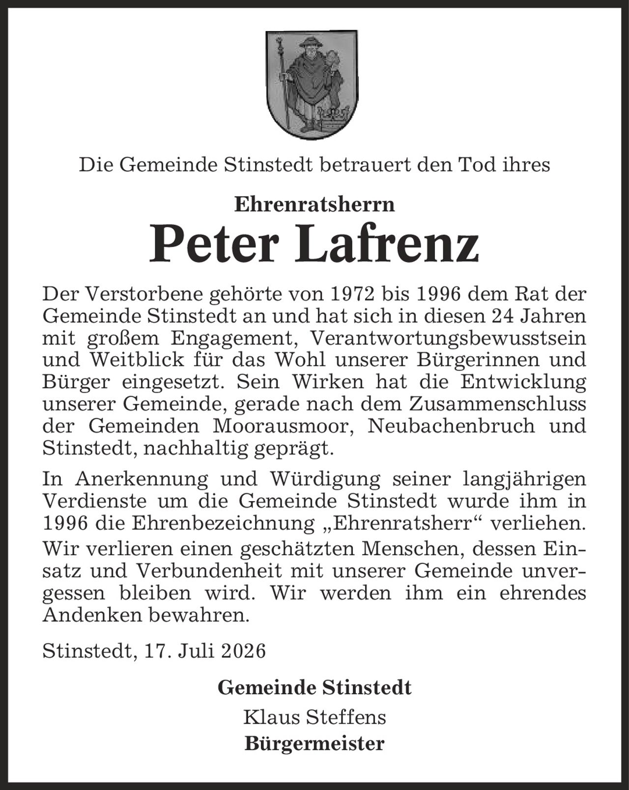 Die Gemeinde Stinstedt betrauert den Tod ihres Ehrenratsherrn Peter Lafrenz Der Verstorbene gehörte von 1972 bis 1996 dem Rat der Gemeinde Stinstedt an und hat sich in diesen 24 Jahren mit großem Engagement, Verantwortungsbewusstsein und Weitblick für das Wohl unserer Bürgerinnen und Bürger eingesetzt. Sein Wirken hat die Entwicklung unserer Gemeinde, gerade nach dem Zusammenschluss der Gemeinden Moorausmoor, Neubachenbruch und Stinstedt, nachhaltig geprägt. In Anerkennung und Würdigung seiner langjährigen Verdienste um die Gemeinde Stinstedt wurde ihm in 1996 die Ehrenbezeichnung ,Ehrenratsherr' verliehen. Wir verlieren einen geschätzten Menschen, dessen Einsatz und Verbundenheit mit unserer Gemeinde unvergessen bleiben wird. Wir werden ihm ein ehrendes Andenken bewahren. Stinstedt, 17. Juli 2026 Gemeinde Stinstedt Klaus Steffens Bürgermeister
