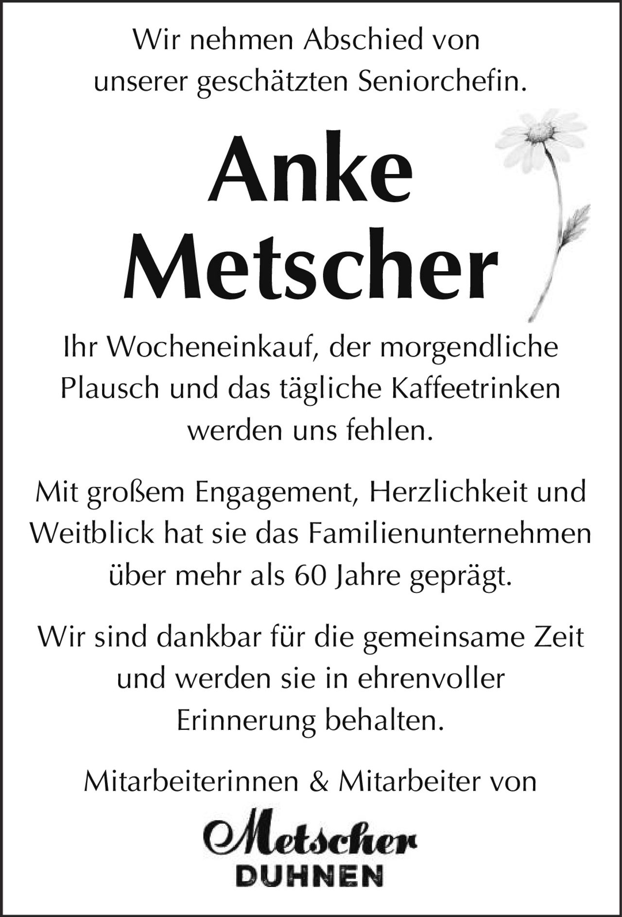 <p>Wir nehmen Abschied von<br>unserer geschätzten Seniorchefin.</p><p><strong>Anke<br>Metscher</strong></p><p>Ihr Wocheneinkauf, der morgendliche<br>Plausch und das tägliche Kaffeetrinken<br>werden uns fehlen.</p><p>Mit großem Engagement, Herzlichkeit und<br>Weitblick hat sie das Familienunternehmen<br>über mehr als 60 Jahre geprägt.</p><p>Wir sind dankbar für die gemeinsame Zeit<br>und werden sie in ehrenvoller<br>Erinnerung behalten.</p><p>Mitarbeiterinnen & Mitarbeiter von<br>Metscher<br>DUHNEN</p>