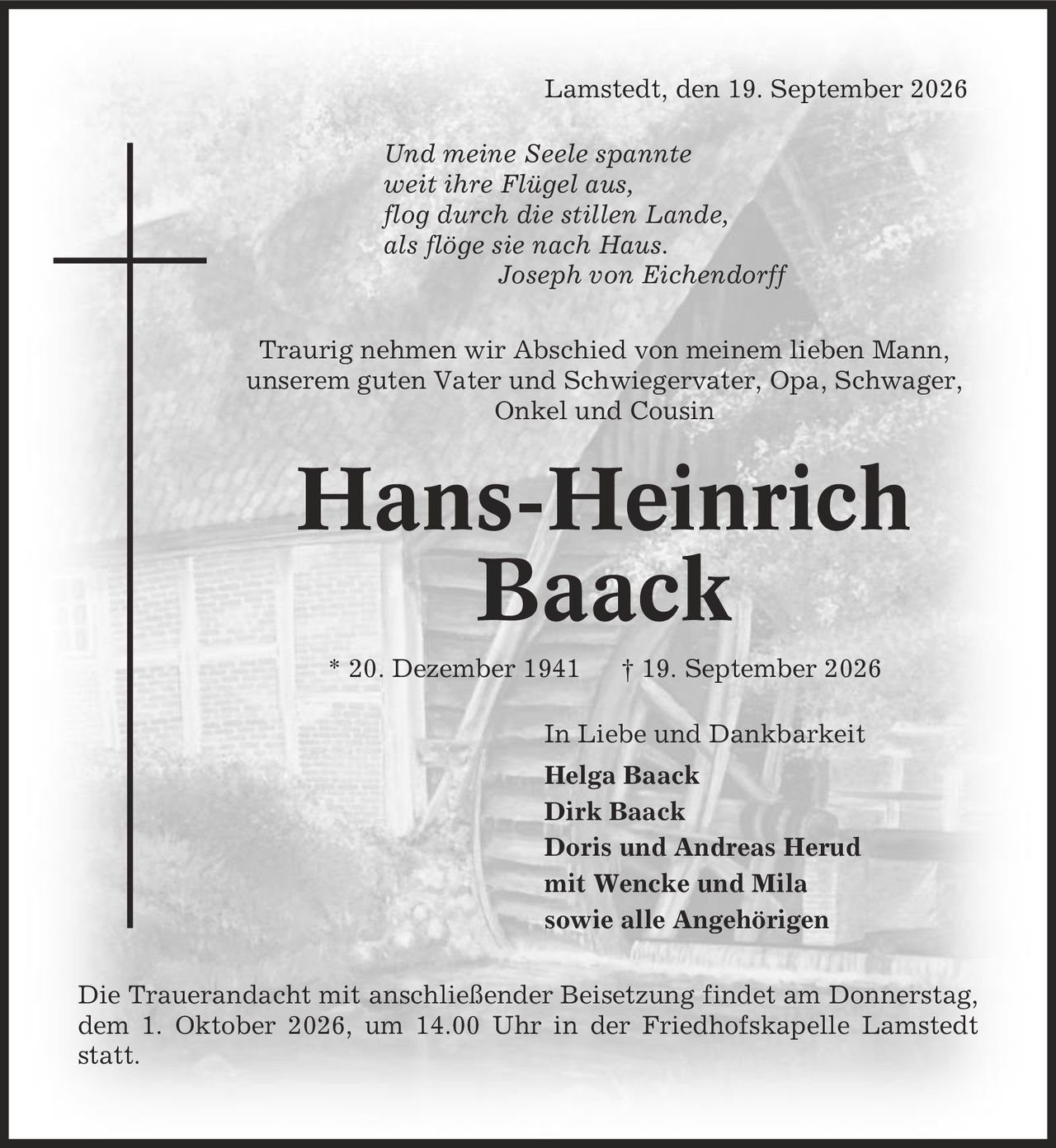 Lamstedt, den 19. September 2026 Und meine Seele spannte weit ihre Flügel aus, flog durch die stillen Lande, als flöge sie nach Haus. Joseph von Eichendorff Traurig nehmen wir Abschied von meinem lieben Mann, unserem guten Vater und Schwiegervater, Opa, Schwager, Onkel und Cousin Hans-Heinrich Baack * 20. Dezember 1941 | 19. September 2026 In Liebe und Dankbarkeit Helga Baack Dirk Baack Doris und Andreas Herud mit Wencke und Mila sowie alle Angehörigen Die Trauerandacht mit anschließender Beisetzung findet am Donnerstag, dem 1. Oktober 2026, um 14.00 Uhr in der Friedhofskapelle Lamstedt statt.