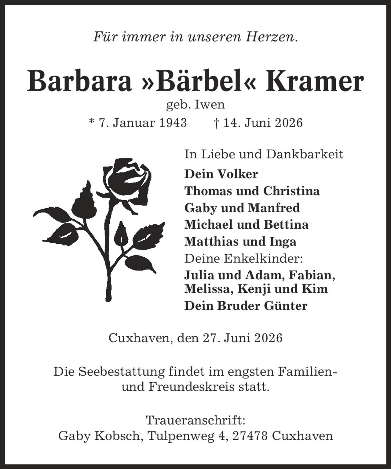Für immer in unseren Herzen. Barbara »Bärbel« Kramer geb. Iwen * 7. Januar 1943 | 14. Juni 2026 In Liebe und Dankbarkeit Dein Volker Thomas und Christina Gaby und Manfred Michael und Bettina Matthias und Inga Deine Enkelkinder: Julia und Adam, Fabian, Melissa, Kenji und Kim Dein Bruder Günter Cuxhaven, den 27. Juni 2026 Die Seebestattung findet im engsten Familien- und Freundeskreis statt. Traueranschrift: Gaby Kobsch, Tulpenweg 4, 27478 Cuxhaven