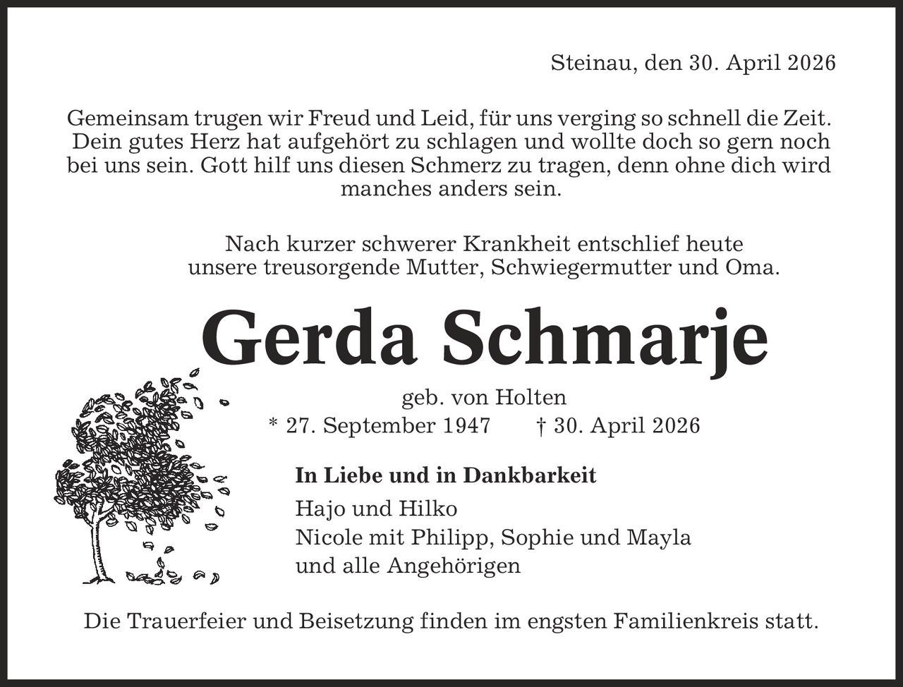 Steinau, den 30. April 2026 Gemeinsam trugen wir Freud und Leid, für uns verging so schnell die Zeit. Dein gutes Herz hat aufgehört zu schlagen und wollte doch so gern noch bei uns sein. Gott hilf uns diesen Schmerz zu tragen, denn ohne dich wird manches anders sein. Nach kurzer schwerer Krankheit entschlief heute unsere treusorgende Mutter, Schwiegermutter und Oma. Gerda Schmarje geb. von Holten * 27. September 1947 | 30. April 2026 In Liebe und in Dankbarkeit Hajo und Hilko Nicole mit Philipp, Sophie und Mayla und alle Angehörigen Die Trauerfeier und Beisetzung finden im engsten Familienkreis statt.