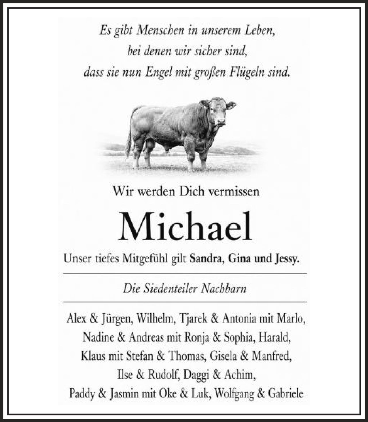 <p><i>Es gibt Menschen in unserem Leben, bei denen wir sicher sind, dass sie nun Engel mit großen Flügeln sind.</i></p><p>Wir werden Dich vermissen</p><p><strong>Michael</strong></p><p>Unser tiefes Mitgefühl gilt Sandra, Gina und Jessy.</p><p><i>Die Siedenteiler Nachbarn</i></p><p>Alex & Jürgen, Wilhelm, Tjarek & Antonia mit Marlo, Nadine & Andreas mit Ronja & Sophia, Harald, Klaus mit Stefan & Thomas, Gisela & Manfred, Ilse & Rudolf, Daggi & Achim, Paddy & Jasmin mit Oke & Luk, Wolfgang & Gabriele</p>