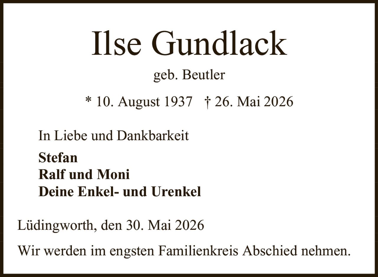 <p><strong>Ilse Gundlack</strong></p><p>geb. Beutler</p><p>* 10. August 1937  † 26. Mai 2026</p><p>In Liebe und Dankbarkeit</p><p><strong>Stefan</strong><br><strong>Ralf und Moni</strong><br><strong>Deine Enkel- und Urenkel</strong></p><p>Lüdingworth, den 30. Mai 2026</p><p>Wir werden im engsten Familienkreis Abschied nehmen.</p>
