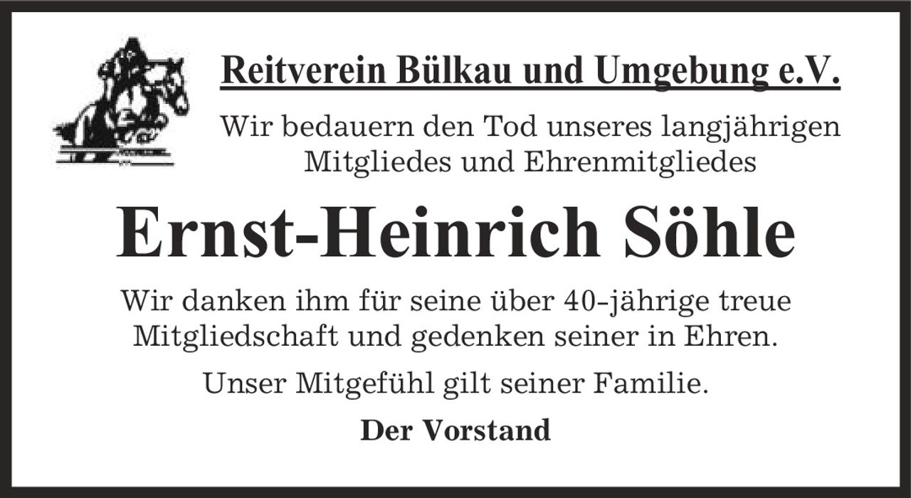 Reitverein Bülkau und Umgebung e.V. Wir bedauern den Tod unseres langjährigen Mitgliedes und Ehrenmitgliedes Ernst-Heinrich Söhle Wir danken ihm für seine über 40-jährige treue Mitgliedschaft und gedenken seiner in Ehren. Unser Mitgefühl gilt seiner Familie. Der Vorstand