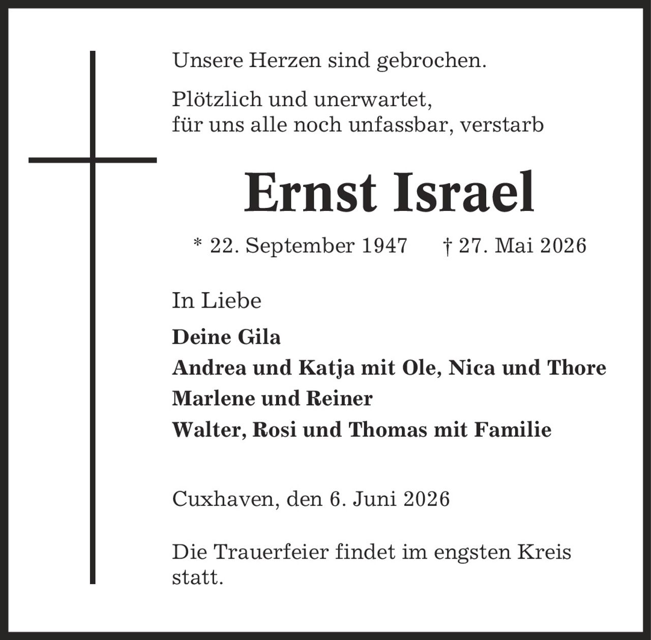Unsere Herzen sind gebrochen. Plötzlich und unerwartet, für uns alle noch unfassbar, verstarb Ernst Israel * 22. September 1947 | 27. Mai 2026 In Liebe Deine Gila Andrea und Katja mit Ole, Nica und Thore Marlene und Reiner Walter, Rosi und Thomas mit Familie Cuxhaven, den 6. Juni 2026 Die Trauerfeier findet im engsten Kreis statt.