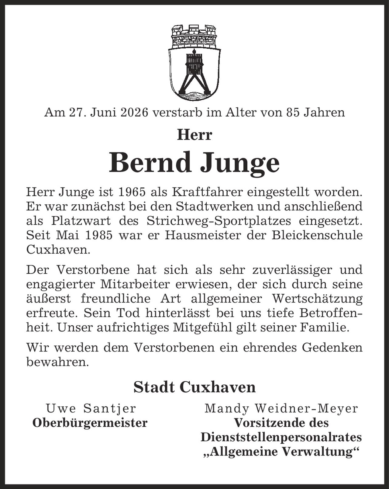 Am 27. Juni 2026 verstarb im Alter von 85 Jahren Herr Bernd Junge Herr Junge ist 1965 als Kraftfahrer eingestellt worden. Er war zunächst bei den Stadtwerken und anschließend als Platzwart des Strichweg-Sportplatzes eingesetzt. Seit Mai 1985 war er Hausmeister der Bleickenschule Cuxhaven. Der Verstorbene hat sich als sehr zuverlässiger und engagierter Mitarbeiter erwiesen, der sich durch seine äußerst freundliche Art allgemeiner Wertschätzung erfreute. Sein Tod hinterlässt bei uns tiefe Betroffenheit. Unser aufrichtiges Mitgefühl gilt seiner Familie. Wir werden dem Verstorbenen ein ehrendes Gedenken bewahren. Stadt Cuxhaven Uwe Santjer Mandy Weidner-Meyer Oberbürgermeister Vorsitzende des Dienststellenpersonalrates ,Allgemeine Verwaltung'