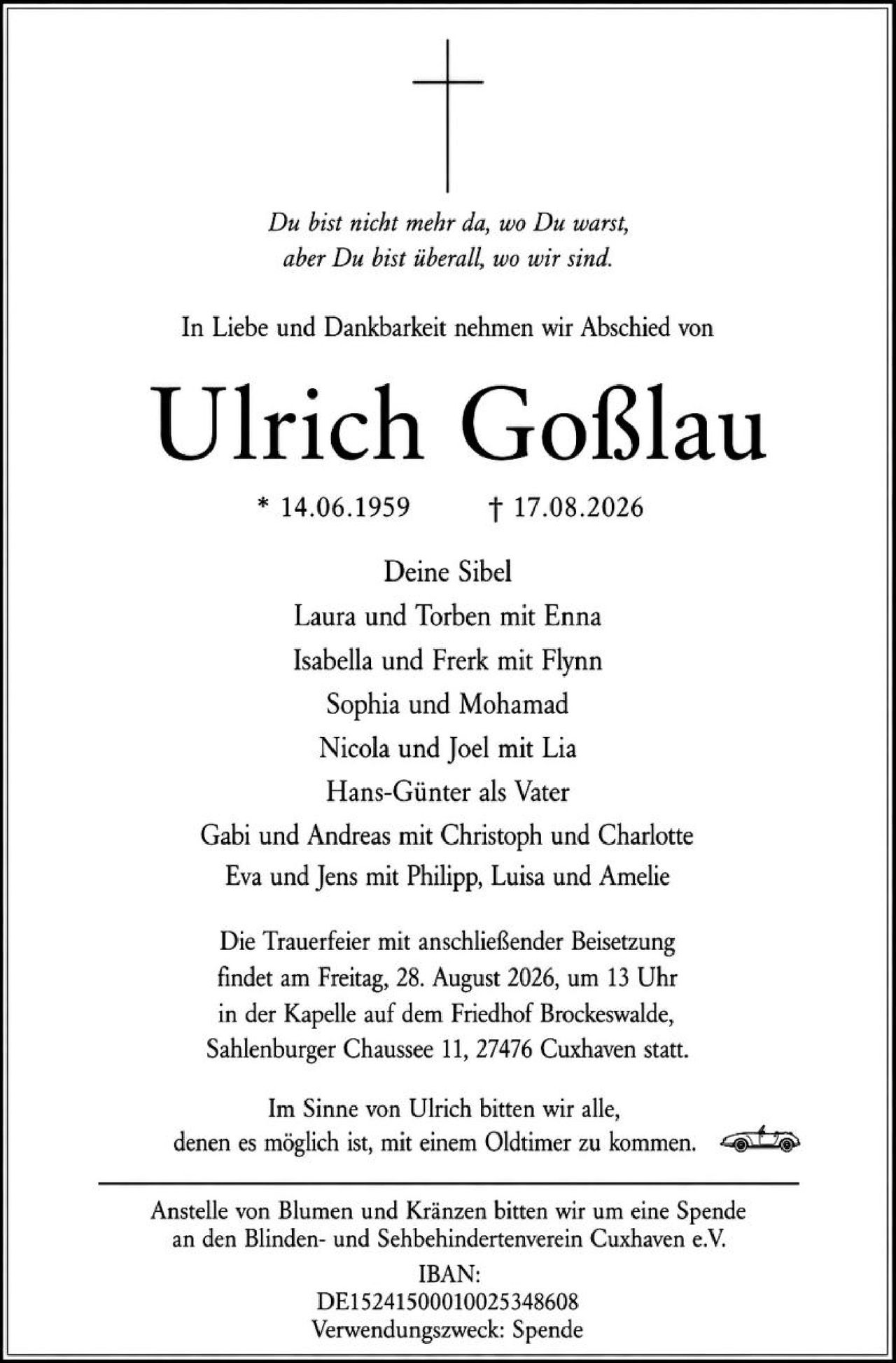 <p><i>Du bist nicht mehr da, wo Du warst, aber Du bist überall, wo wir sind.</i></p>

<p>In Liebe und Dankbarkeit nehmen wir Abschied von</p>

<p><strong>Ulrich Goßlau</strong></p>

<p>* 14.06.1959 † 17.08.2026</p>

<p>Deine Sibel<br>
Laura und Torben mit Enna<br>
Isabella und Frerk mit Flynn<br>
Sophia und Mohammad<br>
Nicola und Joel mit Lia<br>
Hans-Günter als Vater<br>
Gabi und Andreas mit Christoph und Charlotte<br>
Eva und Jens mit Philipp, Luisa und Amelie</p>

<p>Die Trauerfeier mit anschließender Beisetzung findet am Freitag, 28. August 2026, um 13 Uhr in der Kapelle auf dem Friedhof Brockeswalde, Sahlenburger Chaussee 11, 27476 Cuxhaven statt.</p>

<p>Im Sinne von Ulrich bitten wir alle, denen es möglich ist, mit einem Oldtimer zu kommen.</p>

<p>Anstelle von Blumen und Kränzen bitten wir um eine Spende an den Blinden- und Sehbehindertenverein Cuxhaven e.V.<br>
IBAN:<br>
DE1524150001002534860<br>
Verwendungszweck: Spende</p>