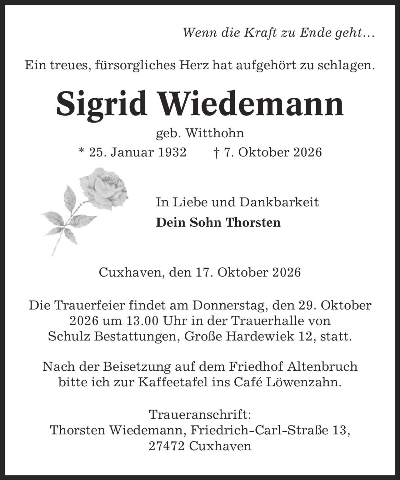 Wenn die Kraft zu Ende geht- Ein treues, fürsorgliches Herz hat aufgehört zu schlagen. Sigrid Wiedemann geb. Witthohn * 25. Januar 1932 | 7. Oktober 2026 In Liebe und Dankbarkeit Dein Sohn Thorsten Cuxhaven, den 17. Oktober 2026 Die Trauerfeier findet am Donnerstag, den 29. Oktober 2026 um 13.00 Uhr in der Trauerhalle von Schulz Bestattungen, Große Hardewiek 12, statt. Nach der Beisetzung auf dem Friedhof Altenbruch bitte ich zur Kaffeetafel ins Café Löwenzahn. Traueranschrift: Thorsten Wiedemann, Friedrich-Carl-Straße 13, 27472 Cuxhaven