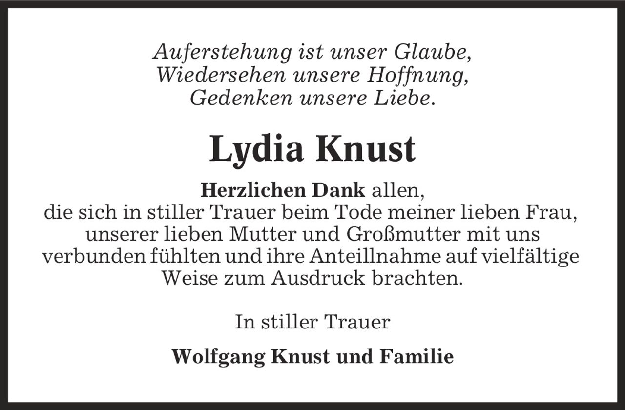 Auferstehung ist unser Glaube, Wiedersehen unsere Hoffnung, Gedenken unsere Liebe. Lydia Knust Herzlichen Dank allen, die sich in stiller Trauer beim Tode meiner lieben Frau, unserer lieben Mutter und Großmutter mit uns verbunden fühlten und ihre Anteillnahme auf vielfältige Weise zum Ausdruck brachten. In stiller Trauer Wolfgang Knust und Familie