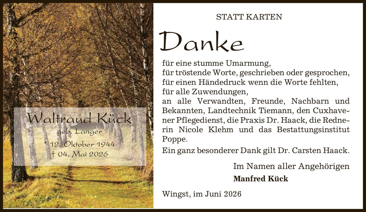Statt Karten Danke für eine stumme Umarmung, für tröstende Worte, geschrieben oder gesprochen, für einen Händedruck wenn die Worte fehlten, für alle Zuwendungen, an alle Verwandten, Freunde, Nachbarn und Bekannten, Landtechnik Tiemann, den Cuxhavener Pflegedienst, die Praxis Dr. Haack, die Rednerin Nicole Klehm und das Bestattungsinstitut Poppe. Ein ganz besonderer Dank gilt Dr. Carsten Haack. Im Namen aller Angehörigen Manfred Kück Wingst, im Juni 2026 Waltraud Kück geb. Langer * 12. Oktober 1944 | 04. Mai 2026