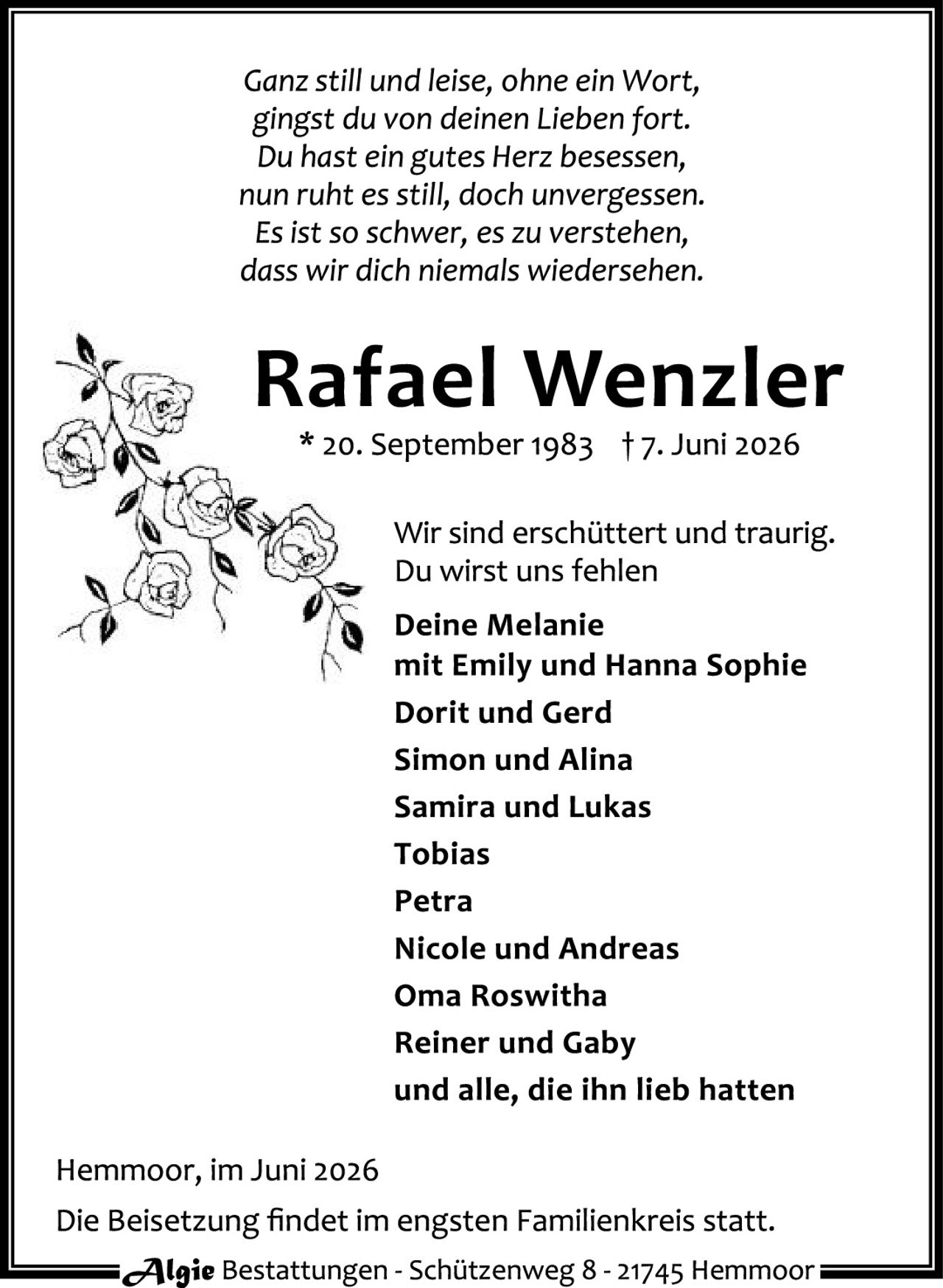 <p><i>Ganz still und leise, ohne ein Wort,<br/>
gingst du von deinen Lieben fort.<br/>
Du hast ein gutes Herz besessen,<br/>
nun ruht es still, doch unvergessen.<br/>
Es ist so schwer, es zu verstehen,<br/>
dass wir dich niemals wiedersehen.</i></p>

<p><strong>Rafael Wenzler</strong><br/>
* 20. September 1983  † 7. Juni 2026</p>

<p>Wir sind erschüttert und traurig.<br/>
Du wirst uns fehlen</p>

<p><strong>Deine Melanie<br/>
mit Emily und Hanna Sophie</strong></p>

<p><strong>Dorit und Gerd<br/>
Simon und Alina<br/>
Samira und Lukas<br/>
Tobias<br/>
Petra<br/>
Nicole und Andreas<br/>
Oma Roswitha<br/>
Reiner und Gaby<br/>
und alle, die ihn lieb hatten</strong></p>

<p>Hermoor, im Juni 2026</p>

<p>Die Beisetzung findet im engsten Familienkreis statt.</p>

<p><i>Algie</i> Bestattungen - Schützenweg 8 - 21745 Hermoor</p>