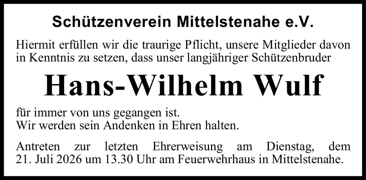 <p><strong>Schützenverein Mittelstenahe e.V.</strong></p>
<p>Hiermit erfüllen wir die traurige Pflicht, unsere Mitglieder davon in Kenntnis zu setzen, dass unser langjähriger Schützenbruder</p>
<p><strong>Hans-Wilhelm Wulf</strong></p>
<p>für immer von uns gegangen ist.<br />Wir werden sein Andenken in Ehren halten.</p>
<p>Antreten zur letzten Ehrerweisung am Dienstag, dem 21. Juli 2026 um 13.30 Uhr am Feuerwehrhaus in Mittelstenahe.</p>