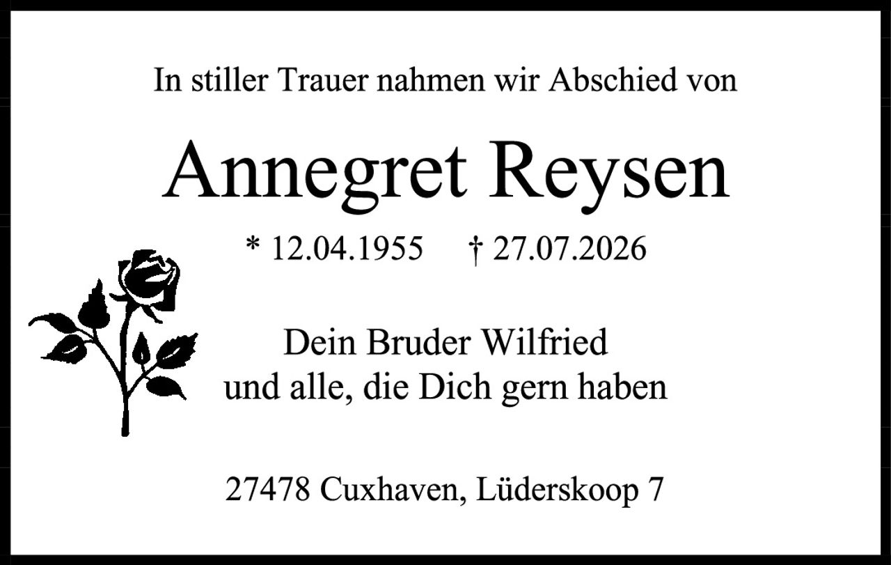 <p>In stiller Trauer nahmen wir Abschied von</p>
<p><strong>Annegret Reysen</strong></p>
<p>* 12.04.1955 † 27.07.2026</p>
<p>Dein Bruder Wilfried<br />und alle, die Dich gern haben</p>
<p>27478 Cuxhaven, Lüderskoop 7</p>
