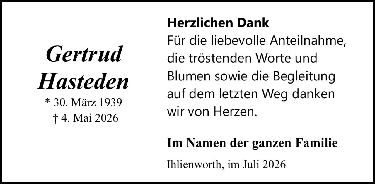 <strong>Gertrud Hasteden</strong><br><br>* 30. März 1939<br>† 4. Mai 2026<br><br><strong>Herzlichen Dank</strong><br><br>Für die liebevolle Anteilnahme,<br>die tröstenden Worte und<br>Blumen sowie die Begleitung<br>auf dem letzten Weg danken<br>wir von Herzen.<br><br><strong>Im Namen der ganzen Familie</strong><br><br>Ihlienworth, im Juli 2026