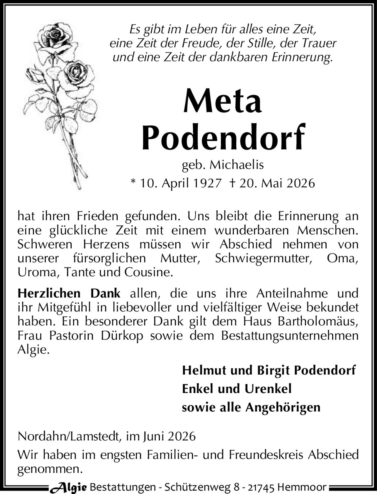 <p><i>Es gibt im Leben für alles eine Zeit,<br>eine Zeit der Freude, der Stille, der Trauer<br>und eine Zeit der dankbaren Erinnerung.</i></p><p><strong>Meta Podendorf</strong><br>geb. Michaelis<br>* 10. April 1927 † 20. Mai 2026</p><p>hat ihren Frieden gefunden. Uns bleibt die Erinnerung an eine glückliche Zeit mit einem wunderbaren Menschen. Schweren Herzens müssen wir Abschied nehmen von unserer fürsorglichen Mutter, Schwiegermutter, Oma, Uroma, Tante und Cousine.</p><p><strong>Herzlichen Dank</strong> allen, die uns ihre Anteilnahme und ihr Mitgefühl in liebevoller und vielfältiger Weise bekundet haben. Ein besonderer Dank gilt dem Haus Bartholomäus, Frau Pastorin Dürkop sowie dem Bestattungsunternehmen Algie.</p><p><strong>Helmut und Birgit Podendorf<br>Enkel und Urenkel<br>sowie alle Angehörigen</strong></p><p>Nordahn/Lamstedt, im Juni 2026<br>Wir haben im engsten Familien- und Freundeskreis Abschied genommen.</p><p>Algie Bestattungen - Schützenweg 8 - 21745 Hemmoor</p>