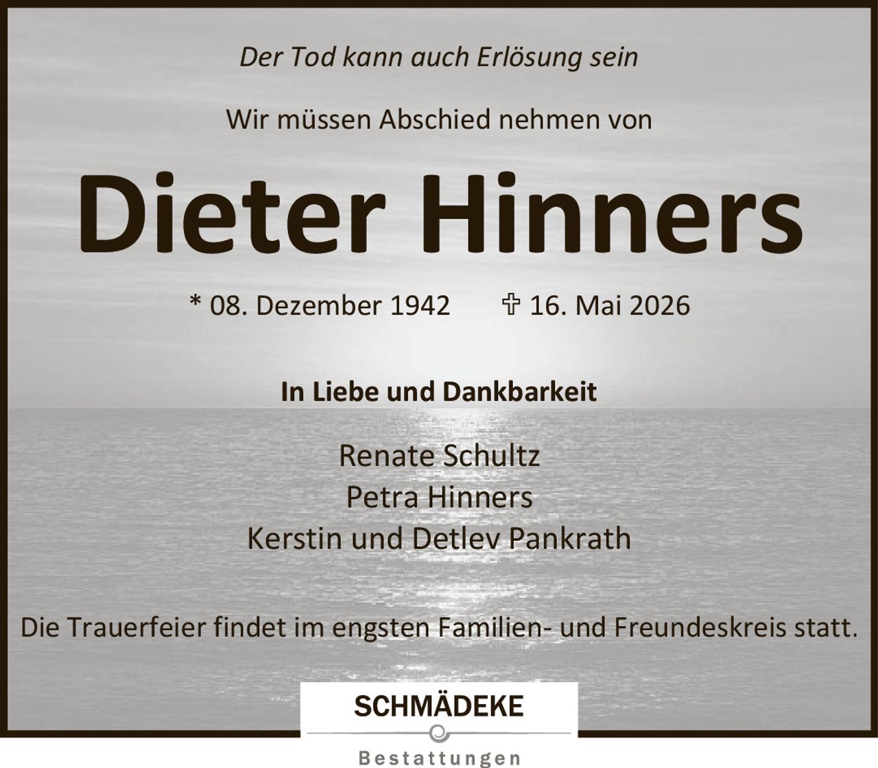 <p>Der Tod kann auch Erlösung sein</p><p>Wir müssen Abschied nehmen von</p><p><strong>Dieter Hinners</strong></p><p>* 08. Dezember 1942 &dagger; 16. Mai 2026</p><p>In Liebe und Dankbarkeit</p><p>Renate Schultz<br>Petra Hinners<br>Kerstin und Detlev Pankrath</p><p>Die Trauerfeier findet im engsten Familien- und Freundeskreis statt.</p>
