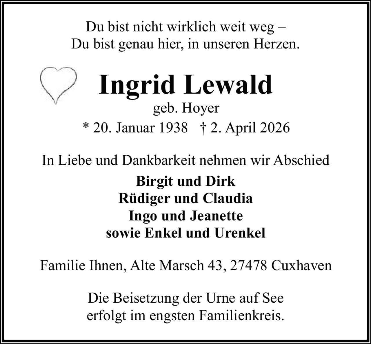 Du bist nicht wirklich weit weg –
Du bist genau hier, in unseren Herzen.

Ingrid Lewald

geb. Hoyer
* 20. Januar 1938 † 2. April 2026
In Liebe und Dankbarkeit nehmen wir Abschied
Birgit und Dirk
Rüdiger und Claudia
Ingo und Jeanette
sowie Enkel und Urenkel
Familie Ihnen, Alte Marsch 43, 27478 Cuxhaven
Die Beisetzung der Urne auf See
erfolgt im engsten Familienkreis.