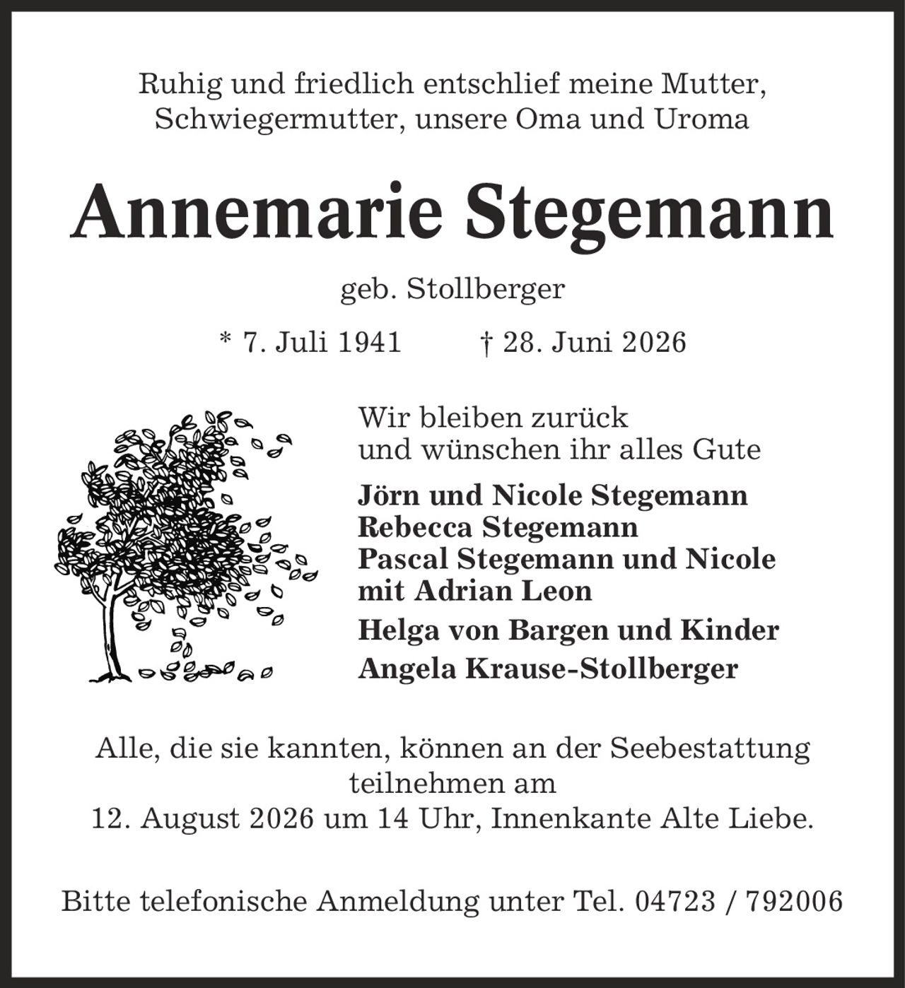 Ruhig und friedlich entschlief meine Mutter, Schwiegermutter, unsere Oma und Uroma Annemarie Stegemann geb. Stollberger * 7. Juli 1941 | 28. Juni 2026 Wir bleiben zurück und wünschen ihr alles Gute Jörn und Nicole Stegemann Rebecca Stegemann Pascal Stegemann und Nicole mit Adrian Leon Helga von Bargen und Kinder Angela Krause-Stollberger Alle, die sie kannten, können an der Seebestattung teilnehmen am 12. August 2026 um 14 Uhr, Innenkante Alte Liebe. Bitte telefonische Anmeldung unter Tel. 04723 / 792006
