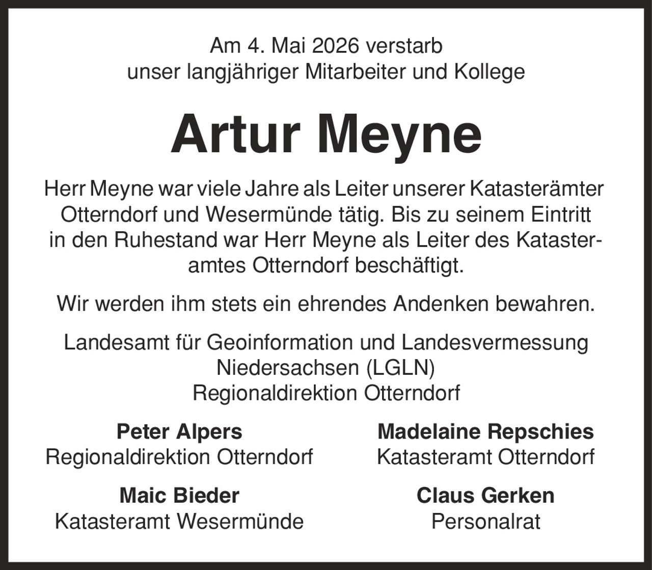 Am 4. Mai 2026 verstarb unser langjähriger Mitarbeiter und Kollege Artur Meyne Herr Meyne war viele Jahre als Leiter unserer Katasterämter Otterndorf und Wesermünde tätig. Bis zu seinem Eintritt in den Ruhestand war Herr Meyne als Leiter des Katasteramtes Otterndorf beschäftigt. Wir werden ihm stets ein ehrendes Andenken bewahren. Landesamt für Geoinformation und Landesvermessung Niedersachsen (LGLN) Regionaldirektion Otterndorf Peter Alpers Madelaine Repschies Regionaldirektion Otterndorf Katasteramt Otterndorf Maic Bieder Claus Gerken Katasteramt Wesermünde Personalrat
