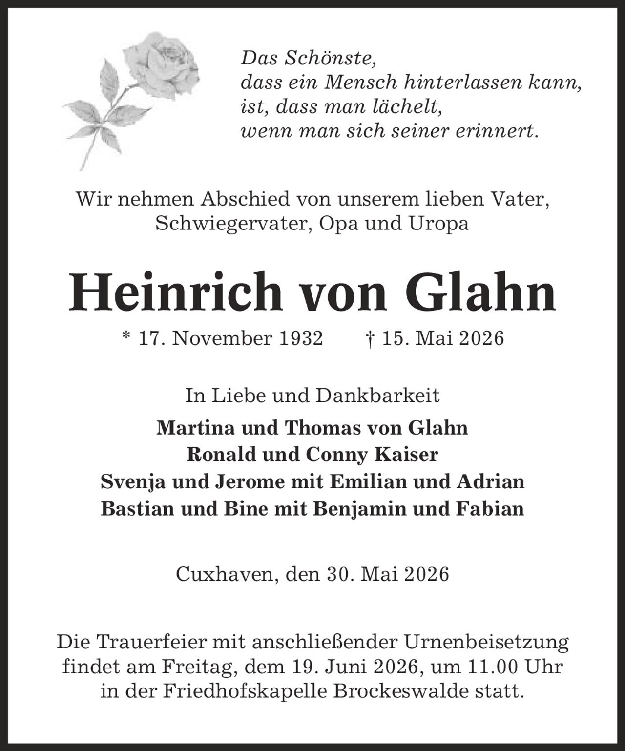 Das Schönste, dass ein Mensch hinterlassen kann, ist, dass man lächelt, wenn man sich seiner erinnert. Wir nehmen Abschied von unserem lieben Vater, Schwiegervater, Opa und Uropa Heinrich von Glahn * 17. November 1932 | 15. Mai 2026 In Liebe und Dankbarkeit Martina und Thomas von Glahn Ronald und Conny Kaiser Svenja und Jerome mit Emilian und Adrian Bastian und Bine mit Benjamin und Fabian Cuxhaven, den 30. Mai 2026 Die Trauerfeier mit anschließender Urnenbeisetzung findet am Freitag, dem 19. Juni 2026, um 11.00 Uhr in der Friedhofskapelle Brockeswalde statt.
