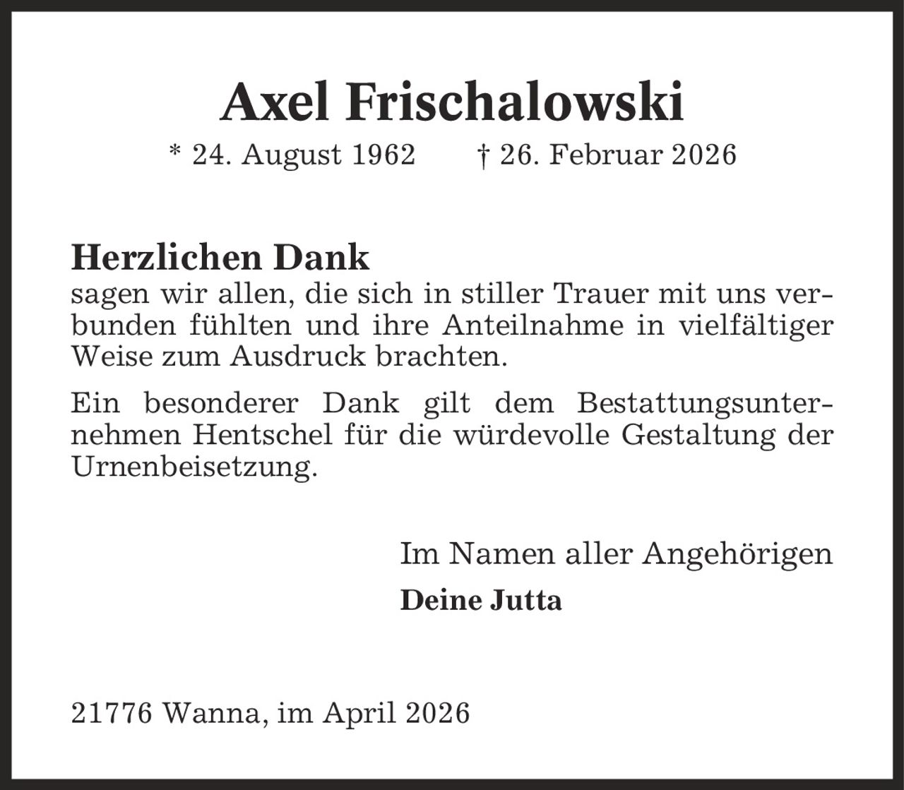 Axel Frischalowski * 24. August 1962 | 26. Februar 2026 Herzlichen Dank sagen wir allen, die sich in stiller Trauer mit uns verbunden fühlten und ihre Anteilnahme in vielfältiger Weise zum Ausdruck brachten. Ein besonderer Dank gilt dem Bestattungsunter- nehmen Hentschel für die würdevolle Gestaltung der Urnenbeisetzung. Im Namen aller Angehörigen Deine Jutta 21776 Wanna, im April 2026