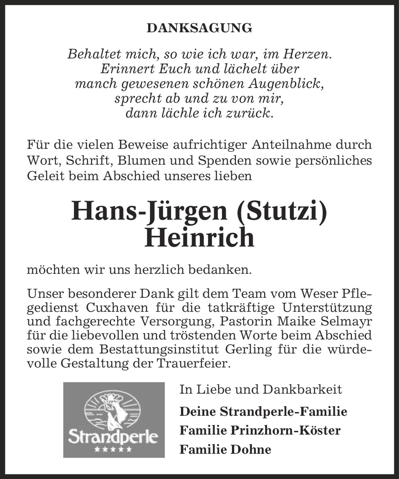 DANKSAGUNG Behaltet mich, so wie ich war, im Herzen. Erinnert Euch und lächelt über manch gewesenen schönen Augenblick, sprecht ab und zu von mir, dann lächle ich zurück. Für die vielen Beweise aufrichtiger Anteilnahme durch Wort, Schrift, Blumen und Spenden sowie persönliches Geleit beim Abschied unseres lieben Hans-Jürgen (Stutzi) Heinrich möchten wir uns herzlich bedanken. Unser besonderer Dank gilt dem Team vom Weser Pflegedienst Cuxhaven für die tatkräftige Unterstützung und fachgerechte Versorgung, Pastorin Maike Selmayr für die liebevollen und tröstenden Worte beim Abschied sowie dem Bestattungsinstitut Gerling für die würdevolle Gestaltung der Trauerfeier. In Liebe und Dankbarkeit Deine Strandperle-Familie Familie Prinzhorn-Köster Familie Dohne