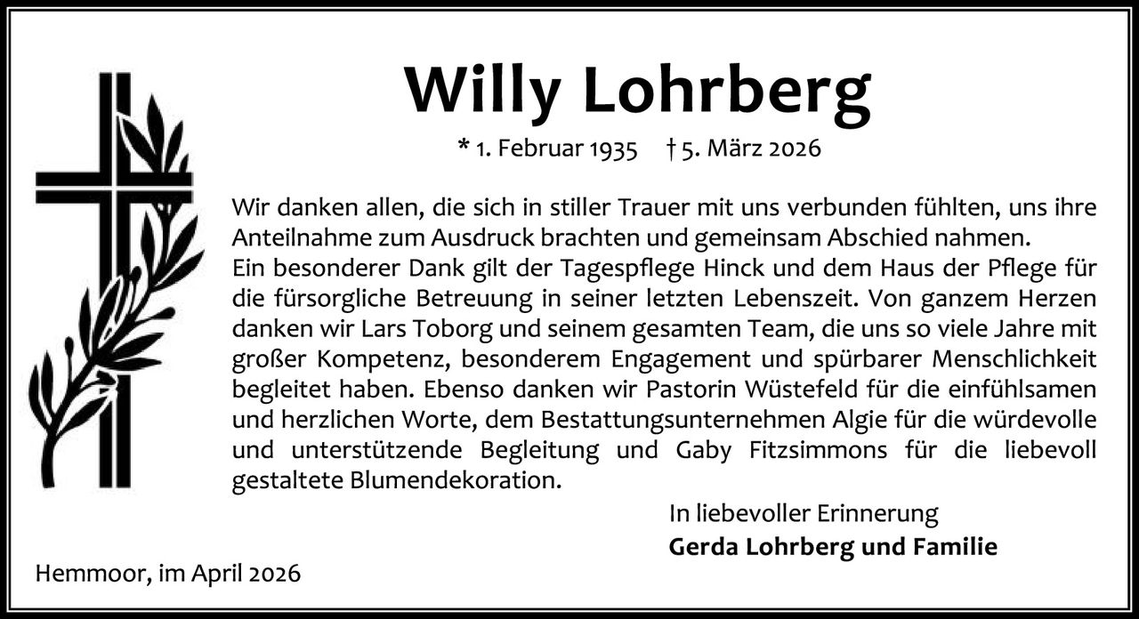 <p>* 1. Februar 1935  † 5. März 2026</p>

<p>Wir danken allen, die sich in stiller Trauer mit uns verbunden fühlten, uns ihre Anteilnahme zum Ausdruck brachten und gemeinsam Abschied nahmen. Ein besonderer Dank gilt der Tagespflege Hinck und dem Haus der Pflege für die fürsorgliche Betreuung in seiner letzten Lebenszeit. Von ganzem Herzen danken wir Lars Toborg und seinem gesamten Team, die uns so viele Jahre mit großer Kompetenz, besonderem Engagement und spürbarer Menschlichkeit begleidet haben. Ebenso danken wir Pästorin Wüstefeld für die einfühlsamen und herzlichen Worte, dem Bestattungsunternehmen Algie für die würdevolle und  unterstützende Begleitung und Gaby Fitzsimmons für die liebevoll gestaltete Blumendekoration.</p>

<p>In liebevoller Erinnerung<br><strong>Gerda Lohrberg und Familie</strong></p>

<p>Hemmoor, im April 2026</p>