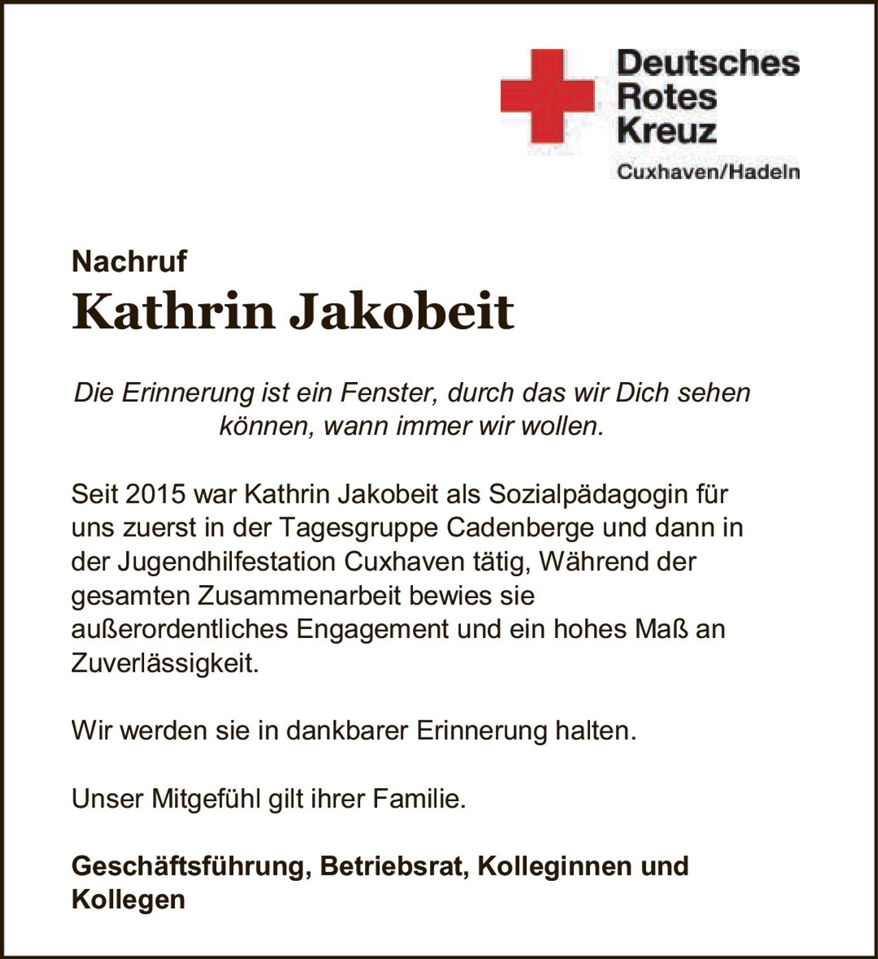 <p><i>Die Erinnerung ist ein Fenster, durch das wir Dich sehen können, wann immer wir wollen.</i></p><p>Seit 2015 war Kathrin Jakobeit als Sozialpädagogin für uns zuerst in der Tagesgruppe Cadenberge und dann in der Jugendhilfestation Cuxhaven tätig. Während der gesamten Zusammenarbeit bewies sie außerordentliches Engagement und ein hohes Maß an Zuverlässigkeit.</p><p>Wir werden sie in dankbarer Erinnerung halten.</p><p>Unser Mitgefühl gilt ihrer Familie.</p><p><strong>Geschäftsführung, Betriebsrat, Kolleginnen und Kollegen</strong></p>